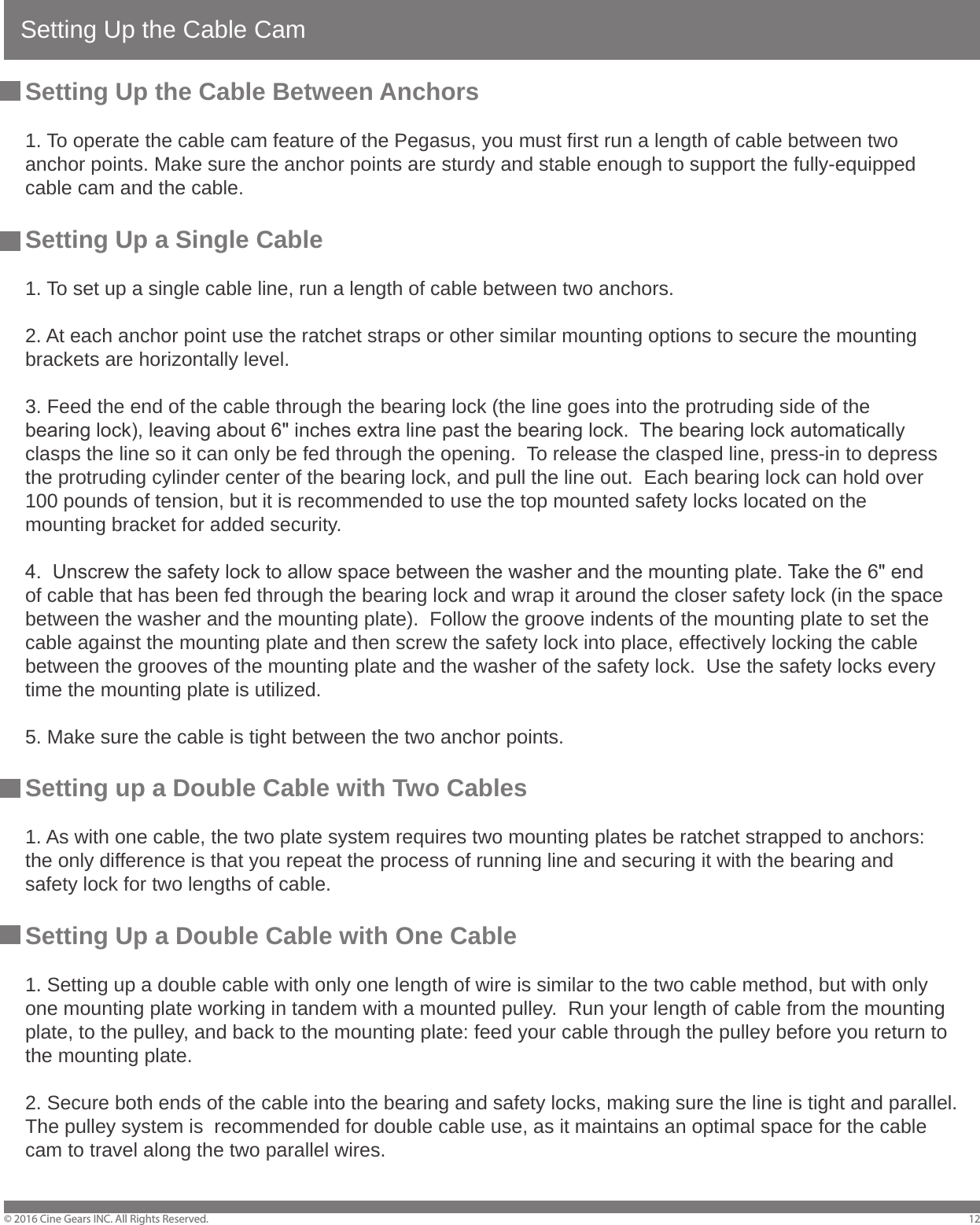 Setting Up the Cable Cam&copy; 2016 Cine Gears INC. All Rights Reserved. 12Setting Up the Cable Between Anchors1. To operate the cable cam feature of the Pegasus, you must first run a length of cable between two anchor points. Make sure the anchor points are sturdy and stable enough to support the fully-equipped cable cam and the cable.Setting Up a Single Cable1. To set up a single cable line, run a length of cable between two anchors.2. At each anchor point use the ratchet straps or other similar mounting options to secure the mounting brackets are horizontally level.3. Feed the end of the cable through the bearing lock (the line goes into the protruding side of the bearing lock), leaving about 6" inches extra line past the bearing lock.  The bearing lock automatically clasps the line so it can only be fed through the opening.  To release the clasped line, press-in to depress the protruding cylinder center of the bearing lock, and pull the line out.  Each bearing lock can hold over 100 pounds of tension, but it is recommended to use the top mounted safety locks located on the mounting bracket for added security.4.  Unscrew the safety lock to allow space between the washer and the mounting plate. Take the 6" end of cable that has been fed through the bearing lock and wrap it around the closer safety lock (in the space between the washer and the mounting plate).  Follow the groove indents of the mounting plate to set the cable against the mounting plate and then screw the safety lock into place, effectively locking the cable between the grooves of the mounting plate and the washer of the safety lock.  Use the safety locks every time the mounting plate is utilized.5. Make sure the cable is tight between the two anchor points.Setting up a Double Cable with Two Cables1. As with one cable, the two plate system requires two mounting plates be ratchet strapped to anchors: the only difference is that you repeat the process of running line and securing it with the bearing and safety lock for two lengths of cable.Setting Up a Double Cable with One Cable1. Setting up a double cable with only one length of wire is similar to the two cable method, but with only one mounting plate working in tandem with a mounted pulley.  Run your length of cable from the mounting plate, to the pulley, and back to the mounting plate: feed your cable through the pulley before you return to the mounting plate.2. Secure both ends of the cable into the bearing and safety locks, making sure the line is tight and parallel.  The pulley system is  recommended for double cable use, as it maintains an optimal space for the cable cam to travel along the two parallel wires.