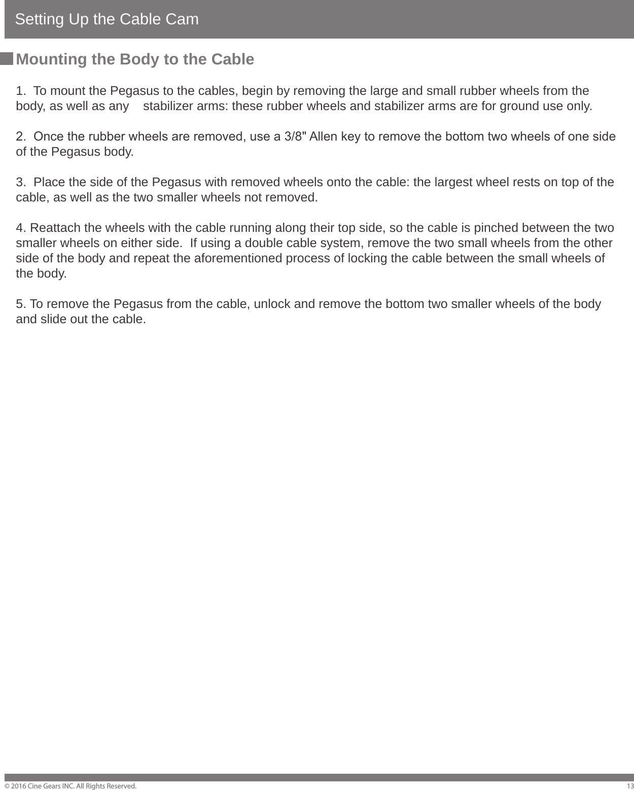 Setting Up the Cable Cam&copy; 2016 Cine Gears INC. All Rights Reserved. 13Mounting the Body to the Cable1.  To mount the Pegasus to the cables, begin by removing the large and small rubber wheels from the body, as well as any    stabilizer arms: these rubber wheels and stabilizer arms are for ground use only.2.  Once the rubber wheels are removed, use a 3/8" Allen key to remove the bottom two wheels of one side of the Pegasus body.3.  Place the side of the Pegasus with removed wheels onto the cable: the largest wheel rests on top of the cable, as well as the two smaller wheels not removed.4. Reattach the wheels with the cable running along their top side, so the cable is pinched between the two smaller wheels on either side.  If using a double cable system, remove the two small wheels from the other side of the body and repeat the aforementioned process of locking the cable between the small wheels of the body. 5. To remove the Pegasus from the cable, unlock and remove the bottom two smaller wheels of the body and slide out the cable.