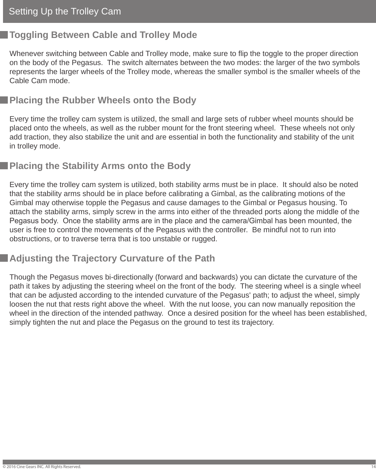Setting Up the Trolley Cam&copy; 2016 Cine Gears INC. All Rights Reserved. 14Toggling Between Cable and Trolley ModeWhenever switching between Cable and Trolley mode, make sure to flip the toggle to the proper direction on the body of the Pegasus.  The switch alternates between the two modes: the larger of the two symbols represents the larger wheels of the Trolley mode, whereas the smaller symbol is the smaller wheels of the Cable Cam mode.Placing the Rubber Wheels onto the BodyEvery time the trolley cam system is utilized, the small and large sets of rubber wheel mounts should be placed onto the wheels, as well as the rubber mount for the front steering wheel.  These wheels not only add traction, they also stabilize the unit and are essential in both the functionality and stability of the unit in trolley mode.Placing the Stability Arms onto the BodyEvery time the trolley cam system is utilized, both stability arms must be in place.  It should also be noted that the stability arms should be in place before calibrating a Gimbal, as the calibrating motions of the Gimbal may otherwise topple the Pegasus and cause damages to the Gimbal or Pegasus housing. To attach the stability arms, simply screw in the arms into either of the threaded ports along the middle of the Pegasus body.  Once the stability arms are in the place and the camera/Gimbal has been mounted, the user is free to control the movements of the Pegasus with the controller.  Be mindful not to run into obstructions, or to traverse terra that is too unstable or rugged.Adjusting the Trajectory Curvature of the PathThough the Pegasus moves bi-directionally (forward and backwards) you can dictate the curvature of the path it takes by adjusting the steering wheel on the front of the body.  The steering wheel is a single wheel that can be adjusted according to the intended curvature of the Pegasus' path; to adjust the wheel, simply loosen the nut that rests right above the wheel.  With the nut loose, you can now manually reposition the wheel in the direction of the intended pathway.  Once a desired position for the wheel has been established, simply tighten the nut and place the Pegasus on the ground to test its trajectory.