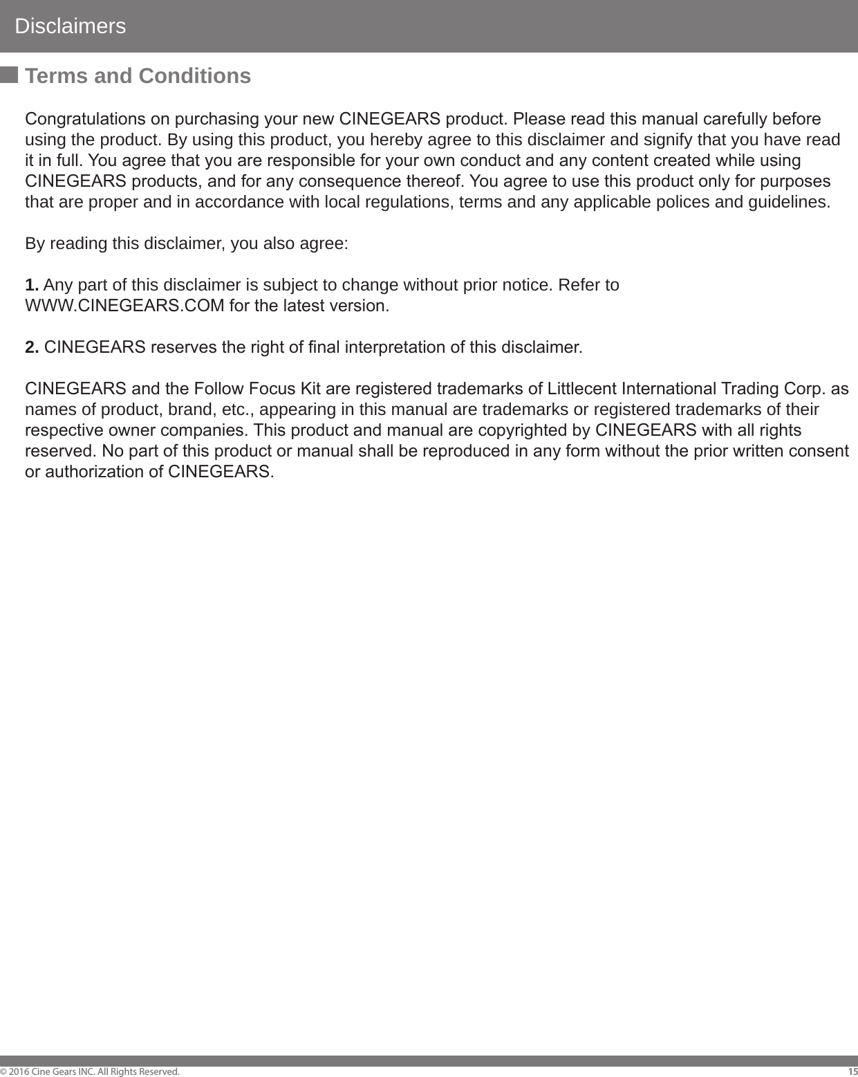 Disclaimers&copy; 2016 Cine Gears INC. All Rights Reserved. 1515Terms and ConditionsCongratulations on purchasing your new CINEGEARS product. Please read this manual carefully before using the product. By using this product, you hereby agree to this disclaimer and signify that you have read it in full. You agree that you are responsible for your own conduct and any content created while using CINEGEARS products, and for any consequence thereof. You agree to use this product only for purposes that are proper and in accordance with local regulations, terms and any applicable polices and guidelines. By reading this disclaimer, you also agree: 1. Any part of this disclaimer is subject to change without prior notice. Refer to WWW.CINEGEARS.COM for the latest version. 2. CINEGEARS reserves the right of final interpretation of this disclaimer. CINEGEARS and the Follow Focus Kit are registered trademarks of Littlecent International Trading Corp. as names of product, brand, etc., appearing in this manual are trademarks or registered trademarks of their respective owner companies. This product and manual are copyrighted by CINEGEARS with all rights reserved. No part of this product or manual shall be reproduced in any form without the prior written consent or authorization of CINEGEARS. 