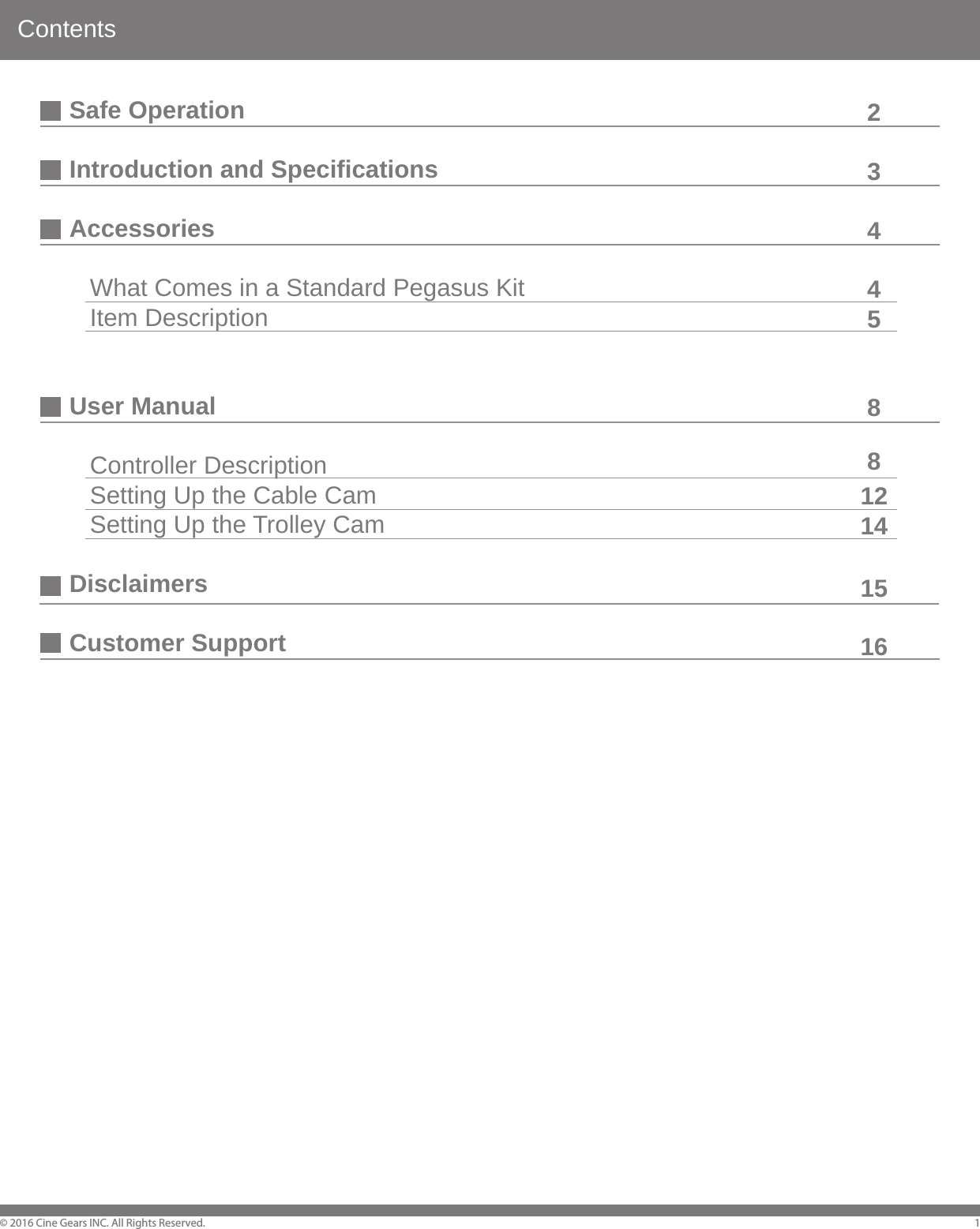 ContentsSafe OperationIntroduction and SpecificationsAccessories   What Comes in a Standard Pegasus Kit   Item DescriptionUser Manual   Controller Description   Setting Up the Cable Cam   Setting Up the Trolley CamDisclaimersCustomer Support&copy; 2016 Cine Gears INC. All Rights Reserved. 1234458812141516