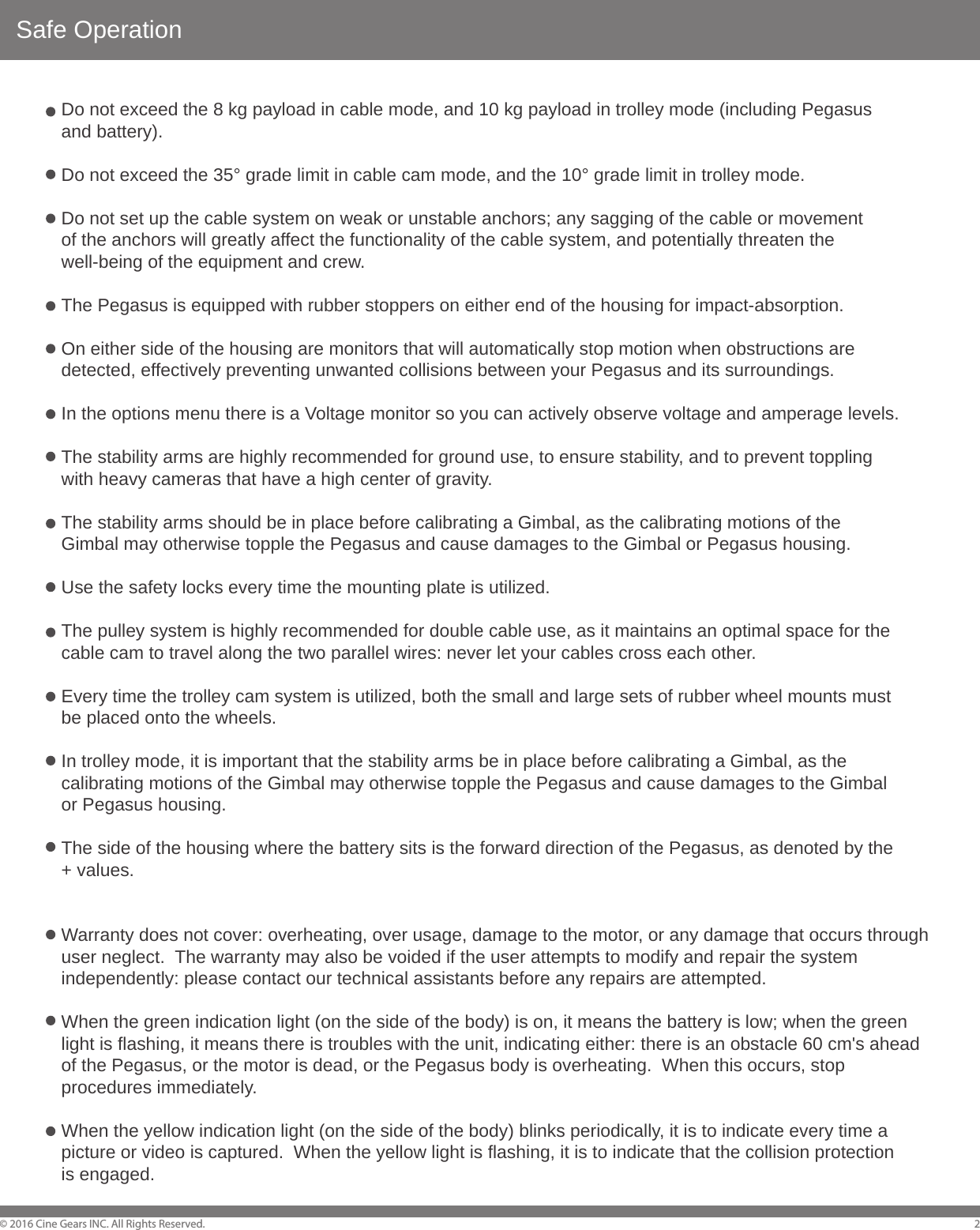 Safe Operation&copy; 2016 Cine Gears INC. All Rights Reserved. 2Do not exceed the 8 kg payload in cable mode, and 10 kg payload in trolley mode (including Pegasus and battery).Do not exceed the 35&deg; grade limit in cable cam mode, and the 10&deg; grade limit in trolley mode.Do not set up the cable system on weak or unstable anchors; any sagging of the cable or movement of the anchors will greatly affect the functionality of the cable system, and potentially threaten the well-being of the equipment and crew.The Pegasus is equipped with rubber stoppers on either end of the housing for impact-absorption.On either side of the housing are monitors that will automatically stop motion when obstructions are detected, effectively preventing unwanted collisions between your Pegasus and its surroundings. In the options menu there is a Voltage monitor so you can actively observe voltage and amperage levels.The stability arms are highly recommended for ground use, to ensure stability, and to prevent toppling with heavy cameras that have a high center of gravity.The stability arms should be in place before calibrating a Gimbal, as the calibrating motions of the Gimbal may otherwise topple the Pegasus and cause damages to the Gimbal or Pegasus housing.Use the safety locks every time the mounting plate is utilized.The pulley system is highly recommended for double cable use, as it maintains an optimal space for the cable cam to travel along the two parallel wires: never let your cables cross each other.Every time the trolley cam system is utilized, both the small and large sets of rubber wheel mounts must be placed onto the wheels.  In trolley mode, it is important that the stability arms be in place before calibrating a Gimbal, as the calibrating motions of the Gimbal may otherwise topple the Pegasus and cause damages to the Gimbal or Pegasus housing.The side of the housing where the battery sits is the forward direction of the Pegasus, as denoted by the + values.Warranty does not cover: overheating, over usage, damage to the motor, or any damage that occurs through user neglect.  The warranty may also be voided if the user attempts to modify and repair the system independently: please contact our technical assistants before any repairs are attempted.When the green indication light (on the side of the body) is on, it means the battery is low; when the green light is flashing, it means there is troubles with the unit, indicating either: there is an obstacle 60 cm's ahead of the Pegasus, or the motor is dead, or the Pegasus body is overheating.  When this occurs, stop procedures immediately.When the yellow indication light (on the side of the body) blinks periodically, it is to indicate every time a picture or video is captured.  When the yellow light is flashing, it is to indicate that the collision protection is engaged.