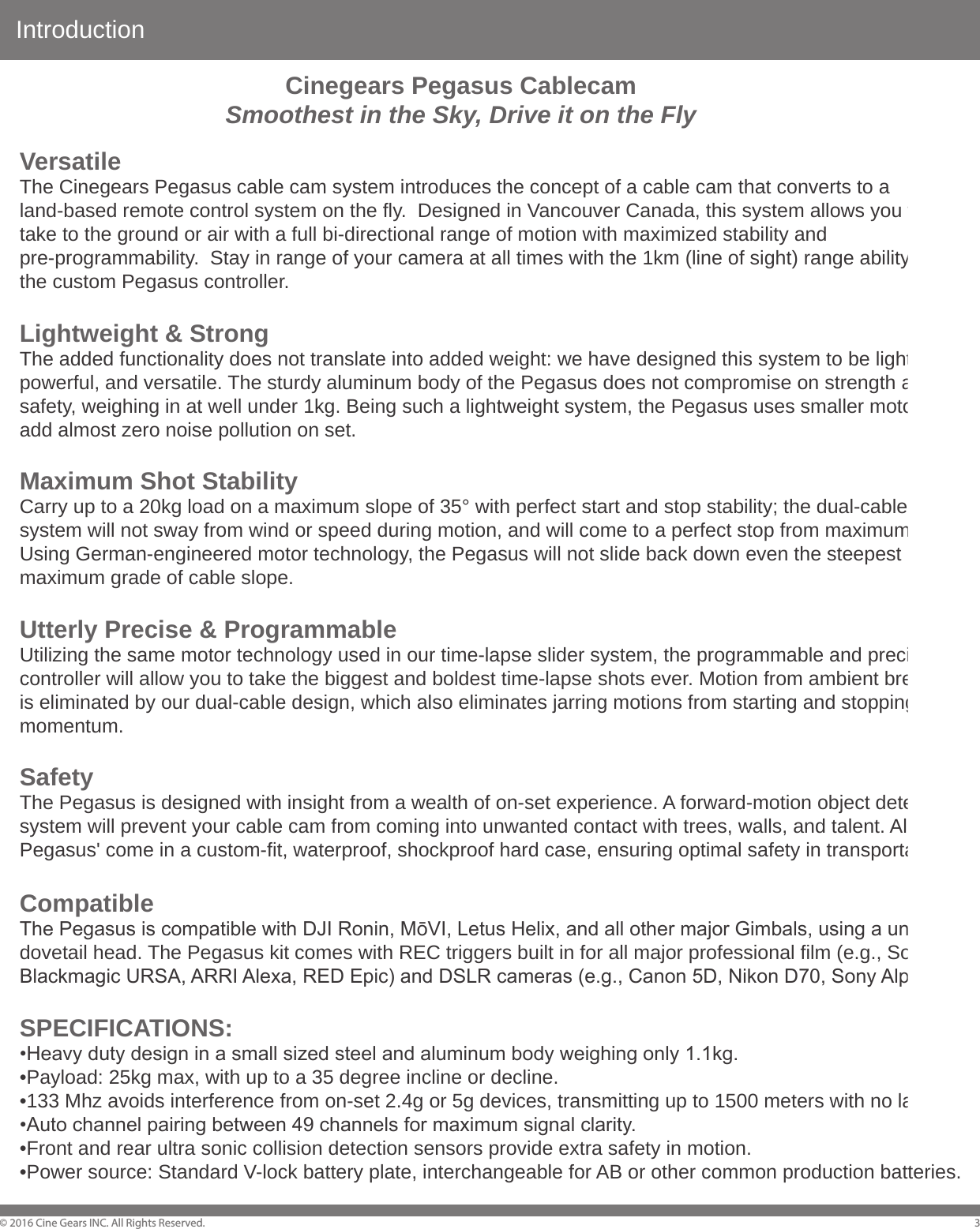 Introduction&copy; 2016 Cine Gears INC. All Rights Reserved. 3VersatileThe Cinegears Pegasus cable cam system introduces the concept of a cable cam that converts to a land-based remote control system on the fly.  Designed in Vancouver Canada, this system allows you to take to the ground or air with a full bi-directional range of motion with maximized stability and pre-programmability.  Stay in range of your camera at all times with the 1km (line of sight) range ability of the custom Pegasus controller.Lightweight &amp; StrongThe added functionality does not translate into added weight: we have designed this system to be lightweight, powerful, and versatile. The sturdy aluminum body of the Pegasus does not compromise on strength and safety, weighing in at well under 1kg. Being such a lightweight system, the Pegasus uses smaller motors that add almost zero noise pollution on set.Maximum Shot StabilityCarry up to a 20kg load on a maximum slope of 35&deg; with perfect start and stop stability; the dual-cable pulley system will not sway from wind or speed during motion, and will come to a perfect stop from maximum speed. Using German-engineered motor technology, the Pegasus will not slide back down even the steepest maximum grade of cable slope. Utterly Precise &amp; ProgrammableUtilizing the same motor technology used in our time-lapse slider system, the programmable and precise controller will allow you to take the biggest and boldest time-lapse shots ever. Motion from ambient breeze is eliminated by our dual-cable design, which also eliminates jarring motions from starting and stopping momentum. SafetyThe Pegasus is designed with insight from a wealth of on-set experience. A forward-motion object detection system will prevent your cable cam from coming into unwanted contact with trees, walls, and talent. All Pegasus' come in a custom-fit, waterproof, shockproof hard case, ensuring optimal safety in transportation. CompatibleThe Pegasus is compatible with DJI Ronin, MōVI, Letus Helix, and all other major Gimbals, using a universal dovetail head. The Pegasus kit comes with REC triggers built in for all major professional film (e.g., Sony FS7, Blackmagic URSA, ARRI Alexa, RED Epic) and DSLR cameras (e.g., Canon 5D, Nikon D70, Sony Alpha 99).SPECIFICATIONS:&bull;Heavy duty design in a small sized steel and aluminum body weighing only 1.1kg.&bull;Payload: 25kg max, with up to a 35 degree incline or decline.&bull;133 Mhz avoids interference from on-set 2.4g or 5g devices, transmitting up to 1500 meters with no latency.&bull;Auto channel pairing between 49 channels for maximum signal clarity.&bull;Front and rear ultra sonic collision detection sensors provide extra safety in motion.&bull;Power source: Standard V-lock battery plate, interchangeable for AB or other common production batteries.Cinegears Pegasus CablecamSmoothest in the Sky, Drive it on the Fly