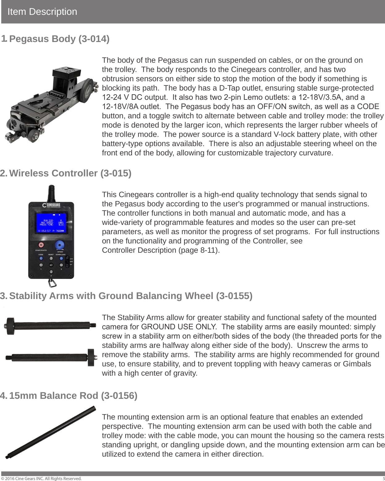 Item DescriptionPegasus Body (3-014)        The body of the Pegasus can run suspended on cables, or on the ground on         the trolley.  The body responds to the Cinegears controller, and has two         obtrusion sensors on either side to stop the motion of the body if something is         blocking its path.  The body has a D-Tap outlet, ensuring stable surge-protected         12-24 V DC output.  It also has two 2-pin Lemo outlets: a 12-18V/3.5A, and a         12-18V/8A outlet.  The Pegasus body has an OFF/ON switch, as well as a CODE         button, and a toggle switch to alternate between cable and trolley mode: the trolley         mode is denoted by the larger icon, which represents the larger rubber wheels of         the trolley mode.  The power source is a standard V-lock battery plate, with other         battery-type options available.  There is also an adjustable steering wheel on the         front end of the body, allowing for customizable trajectory curvature. Wireless Controller (3-015)        This Cinegears controller is a high-end quality technology that sends signal to         the Pegasus body according to the user's programmed or manual instructions.          The controller functions in both manual and automatic mode, and has a         wide-variety of programmable features and modes so the user can pre-set         parameters, as well as monitor the progress of set programs.  For full instructions         on the functionality and programming of the Controller, see     Controller Description (page 8-11).Stability Arms with Ground Balancing Wheel (3-0155)        The Stability Arms allow for greater stability and functional safety of the mounted         camera for GROUND USE ONLY.  The stability arms are easily mounted: simply         screw in a stability arm on either/both sides of the body (the threaded ports for the         stability arms are halfway along either side of the body).  Unscrew the arms to         remove the stability arms.  The stability arms are highly recommended for ground         use, to ensure stability, and to prevent toppling with heavy cameras or Gimbals         with a high center of gravity.15mm Balance Rod (3-0156)        The mounting extension arm is an optional feature that enables an extended         perspective.  The mounting extension arm can be used with both the cable and         trolley mode: with the cable mode, you can mount the housing so the camera rests         standing upright, or dangling upside down, and the mounting extension arm can be         utilized to extend the camera in either direction.&copy; 2016 Cine Gears INC. All Rights Reserved. 51.2 .3 .4 .