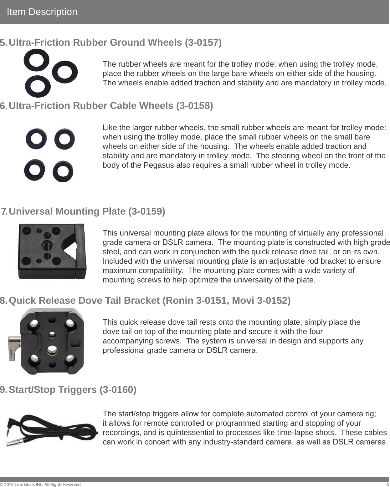 Item DescriptionUltra-Friction Rubber Ground Wheels (3-0157)        The rubber wheels are meant for the trolley mode: when using the trolley mode,         place the rubber wheels on the large bare wheels on either side of the housing.          The wheels enable added traction and stability and are mandatory in trolley mode. Ultra-Friction Rubber Cable Wheels (3-0158)        Like the larger rubber wheels, the small rubber wheels are meant for trolley mode:         when using the trolley mode, place the small rubber wheels on the small bare         wheels on either side of the housing.  The wheels enable added traction and         stability and are mandatory in trolley mode.  The steering wheel on the front of the         body of the Pegasus also requires a small rubber wheel in trolley mode.Universal Mounting Plate (3-0159)        This universal mounting plate allows for the mounting of virtually any professional         grade camera or DSLR camera.  The mounting plate is constructed with high grade         steel, and can work in conjunction with the quick release dove tail, or on its own.         Included with the universal mounting plate is an adjustable rod bracket to ensure         maximum compatibility.  The mounting plate comes with a wide variety of         mounting screws to help optimize the universality of the plate. Quick Release Dove Tail Bracket (Ronin 3-0151, Movi 3-0152)         This quick release dove tail rests onto the mounting plate; simply place the         dove tail on top of the mounting plate and secure it with the four         accompanying screws.  The system is universal in design and supports any         professional grade camera or DSLR camera.Start/Stop Triggers (3-0160)    The start/stop triggers allow for complete automated control of your camera rig;         it allows for remote controlled or programmed starting and stopping of your         recordings, and is quintessential to processes like time-lapse shots.  These cables         can work in concert with any industry-standard camera, as well as DSLR cameras.&copy; 2016 Cine Gears INC. All Rights Reserved. 65 .6 .7.8 .9 .