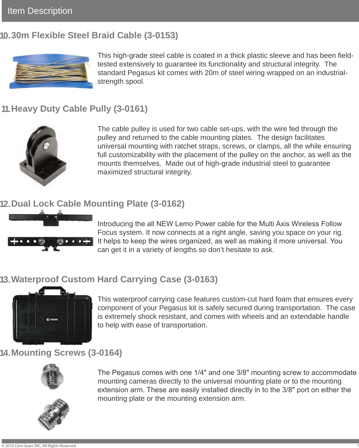 Item Description&copy; 2016 Cine Gears INC. All Rights Reserved.30m Flexible Steel Braid Cable (3-0153)        This high-grade steel cable is coated in a thick plastic sleeve and has been field-        tested extensively to guarantee its functionality and structural integrity.  The         standard Pegasus kit comes with 20m of steel wiring wrapped on an industrial-    strength spool.Heavy Duty Cable Pully (3-0161)        The cable pulley is used for two cable set-ups, with the wire fed through the         pulley and returned to the cable mounting plates.  The design facilitates         universal mounting with ratchet straps, screws, or clamps, all the while ensuring         full customizability with the placement of the pulley on the anchor, as well as the         mounts themselves.  Made out of high-grade industrial steel to guarantee     maximized structural integrity.Dual Lock Cable Mounting Plate (3-0162)        Introducing the all NEW Lemo Power cable for the Multi Axis Wireless Follow         Focus system. It now connects at a right angle, saving you space on your rig.         It helps to keep the wires organized, as well as making it more universal. You         can get it in a variety of lengths so don&rsquo;t hesitate to ask.Waterproof Custom Hard Carrying Case (3-0163)        This waterproof carrying case features custom-cut hard foam that ensures every         component of your Pegasus kit is safely secured during transportation.  The case         is extremely shock resistant, and comes with wheels and an extendable handle         to help with ease of transportation.Mounting Screws (3-0164)        The Pegasus comes with one 1/4" and one 3/8" mounting screw to accommodate         mounting cameras directly to the universal mounting plate or to the mounting         extension arm. These are easily installed directly in to the 3/8" port on either the         mounting plate or the mounting extension arm. 710 .11.12 .13 .14 .