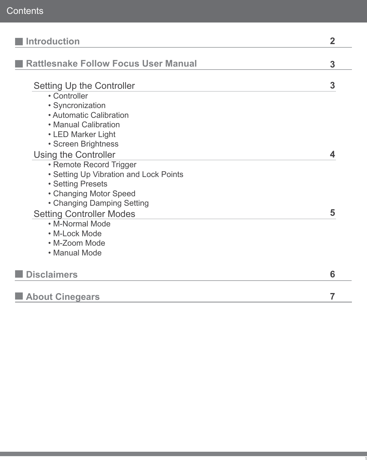 ContentsIntroductionRattlesnake Follow Focus User Manual   Setting Up the Controller  &bull; Controller  &bull; Syncronization  &bull; Automatic Calibration  &bull; Manual Calibration  &bull; LED Marker Light  &bull; Screen Brightness   Using the Controller  &bull; Remote Record Trigger  &bull; Setting Up Vibration and Lock Points  &bull; Setting Presets  &bull; Changing Motor Speed  &bull; Changing Damping Setting   Setting Controller Modes  &bull; M-Normal Mode  &bull; M-Lock Mode  &bull; M-Zoom Mode  &bull; Manual ModeDisclaimersAbout Cinegears12334567