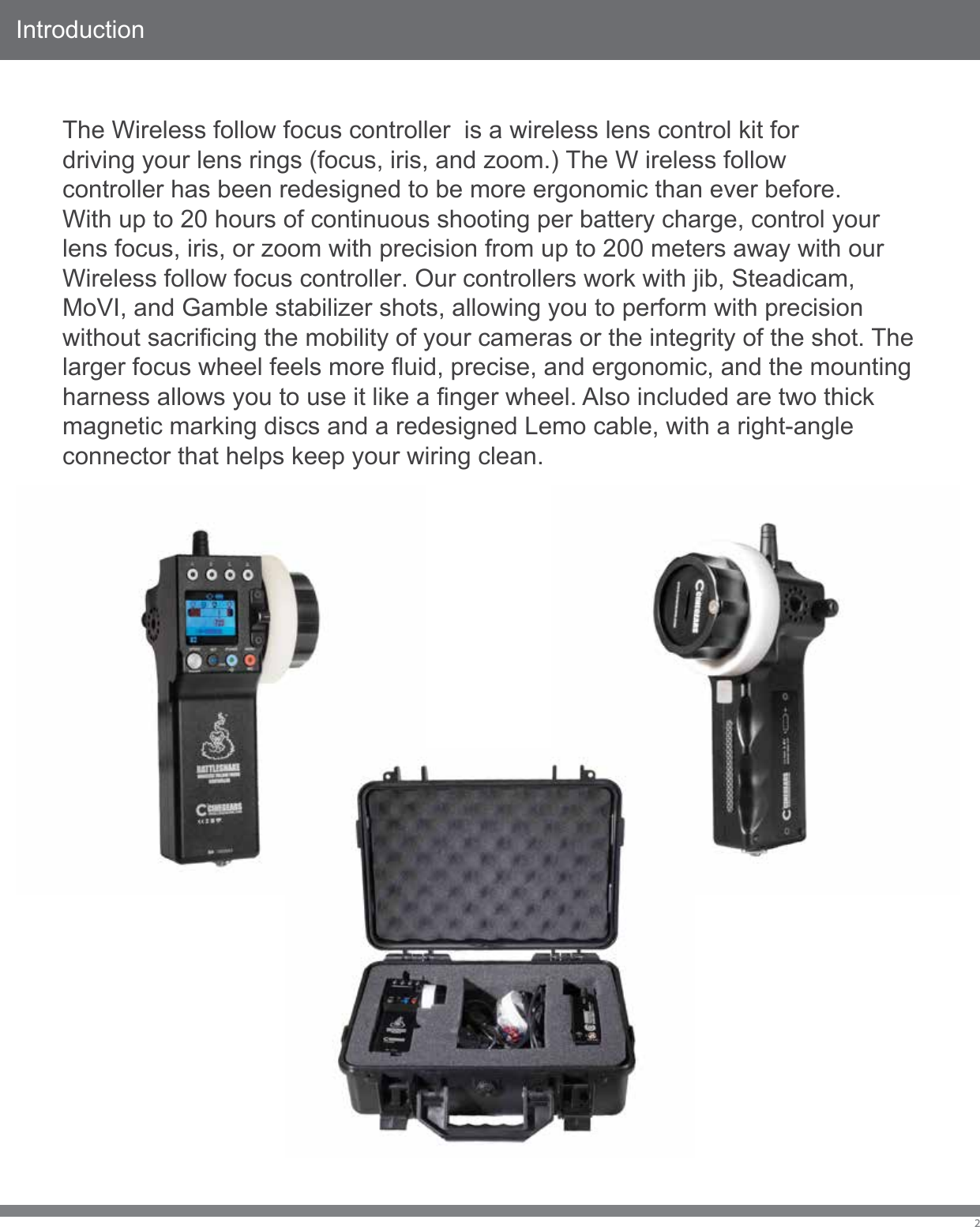 IntroductionThe Wireless follow focus controller  is a wireless lens control kit for driving your lens rings (focus, iris, and zoom.) The W ireless follow controller has been redesigned to be more ergonomic than ever before. With up to 20 hours of continuous shooting per battery charge, control your lens focus, iris, or zoom with precision from up to 200 meters away with our Wireless follow focus controller. Our controllers work with jib, Steadicam, MoVI, and Gamble stabilizer shots, allowing you to perform with precision without sacrificing the mobility of your cameras or the integrity of the shot. The larger focus wheel feels more fluid, precise, and ergonomic, and the mounting harness allows you to use it like a finger wheel. Also included are two thick magnetic marking discs and a redesigned Lemo cable, with a right-angle connector that helps keep your wiring clean.2