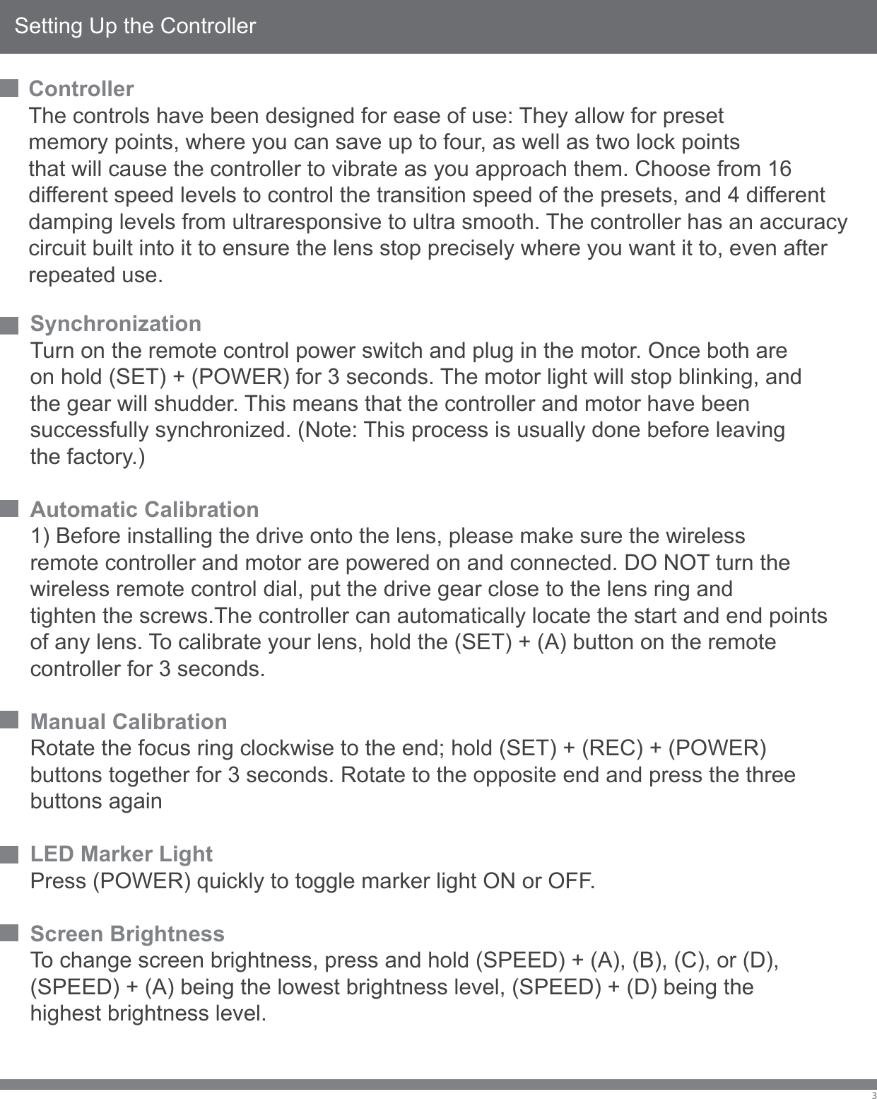 Setting Up the ControllerSynchronizationTurn on the remote control power switch and plug in the motor. Once both are on hold (SET) + (POWER) for 3 seconds. The motor light will stop blinking, and the gear will shudder. This means that the controller and motor have been successfully synchronized. (Note: This process is usually done before leaving the factory.)Automatic Calibration1) Before installing the drive onto the lens, please make sure the wireless remote controller and motor are powered on and connected. DO NOT turn the wireless remote control dial, put the drive gear close to the lens ring and tighten the screws.The controller can automatically locate the start and end points of any lens. To calibrate your lens, hold the (SET) + (A) button on the remote controller for 3 seconds.Manual CalibrationRotate the focus ring clockwise to the end; hold (SET) + (REC) + (POWER)buttons together for 3 seconds. Rotate to the opposite end and press the three buttons againLED Marker LightPress (POWER) quickly to toggle marker light ON or OFF.Screen BrightnessTo change screen brightness, press and hold (SPEED) + (A), (B), (C), or (D), (SPEED) + (A) being the lowest brightness level, (SPEED) + (D) being thehighest brightness level.3ControllerThe controls have been designed for ease of use: They allow for preset memory points, where you can save up to four, as well as two lock pointsthat will cause the controller to vibrate as you approach them. Choose from 16 different speed levels to control the transition speed of the presets, and 4 different damping levels from ultraresponsive to ultra smooth. The controller has an accuracy circuit built into it to ensure the lens stop precisely where you want it to, even after repeated use.