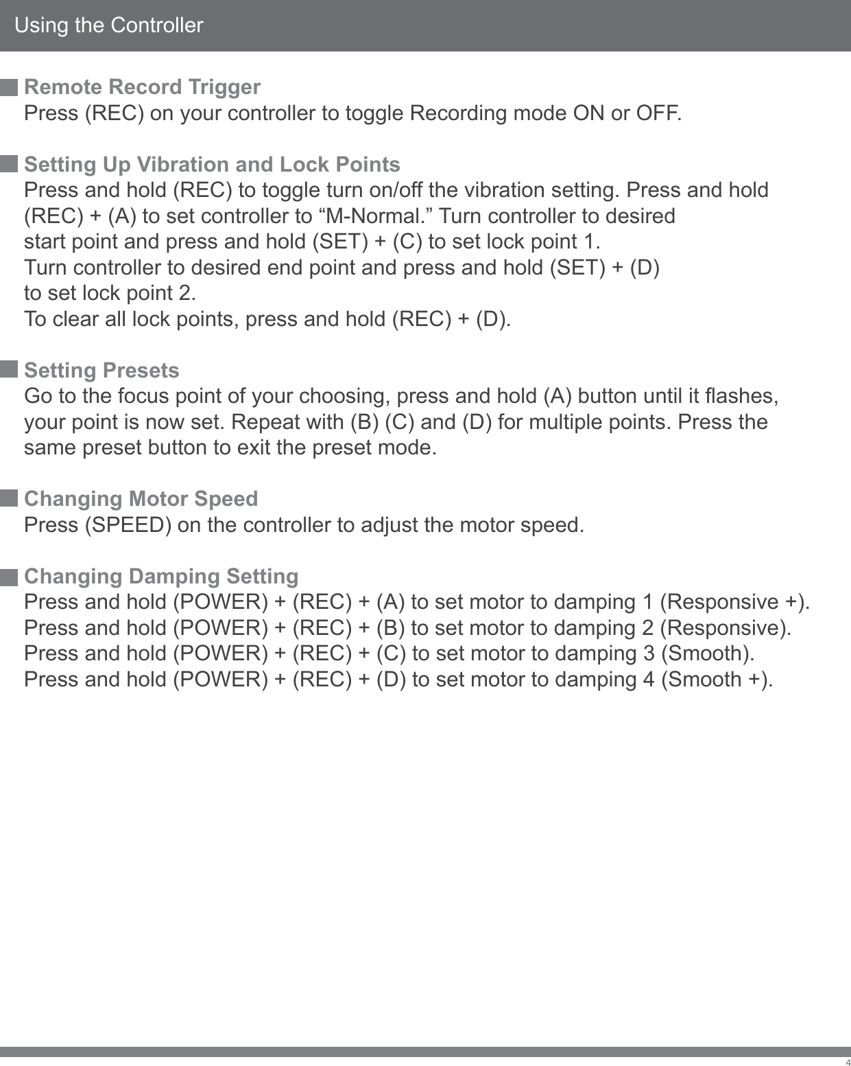 Using the Controller4Remote Record TriggerPress (REC) on your controller to toggle Recording mode ON or OFF.Setting Up Vibration and Lock PointsPress and hold (REC) to toggle turn on/off the vibration setting. Press and hold(REC) + (A) to set controller to &ldquo;M-Normal.&rdquo; Turn controller to desiredstart point and press and hold (SET) + (C) to set lock point 1.Turn controller to desired end point and press and hold (SET) + (D)to set lock point 2.To clear all lock points, press and hold (REC) + (D).Setting PresetsGo to the focus point of your choosing, press and hold (A) button until it flashes, your point is now set. Repeat with (B) (C) and (D) for multiple points. Press the same preset button to exit the preset mode. Changing Motor SpeedPress (SPEED) on the controller to adjust the motor speed.Changing Damping SettingPress and hold (POWER) + (REC) + (A) to set motor to damping 1 (Responsive +).Press and hold (POWER) + (REC) + (B) to set motor to damping 2 (Responsive).Press and hold (POWER) + (REC) + (C) to set motor to damping 3 (Smooth).Press and hold (POWER) + (REC) + (D) to set motor to damping 4 (Smooth +).