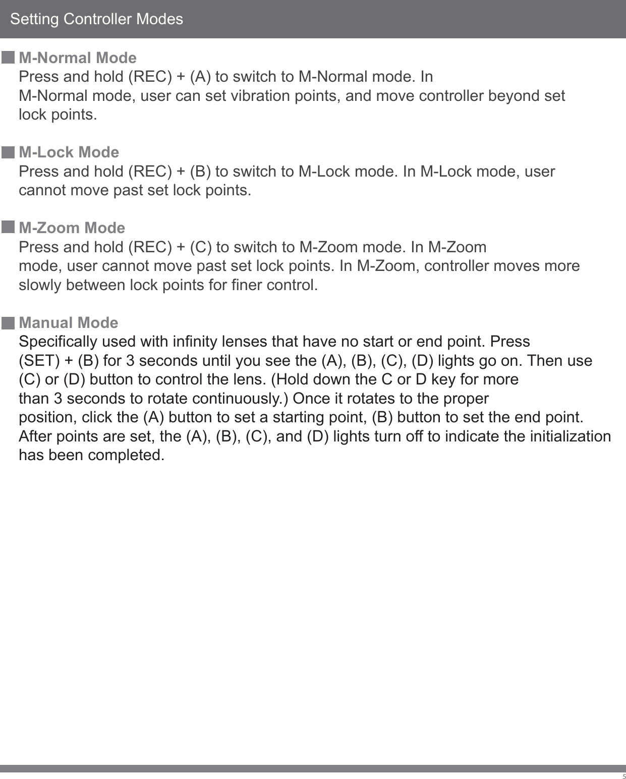 Setting Controller Modes5M-Normal ModePress and hold (REC) + (A) to switch to M-Normal mode. InM-Normal mode, user can set vibration points, and move controller beyond setlock points.M-Lock ModePress and hold (REC) + (B) to switch to M-Lock mode. In M-Lock mode, user cannot move past set lock points.M-Zoom ModePress and hold (REC) + (C) to switch to M-Zoom mode. In M-Zoommode, user cannot move past set lock points. In M-Zoom, controller moves moreslowly between lock points for finer control.Manual ModeSpecifically used with infinity lenses that have no start or end point. Press  (SET) + (B) for 3 seconds until you see the (A), (B), (C), (D) lights go on. Then use (C) or (D) button to control the lens. (Hold down the C or D key for more than 3 seconds to rotate continuously.) Once it rotates to the proper position, click the (A) button to set a starting point, (B) button to set the end point. After points are set, the (A), (B), (C), and (D) lights turn off to indicate the initialization has been completed.