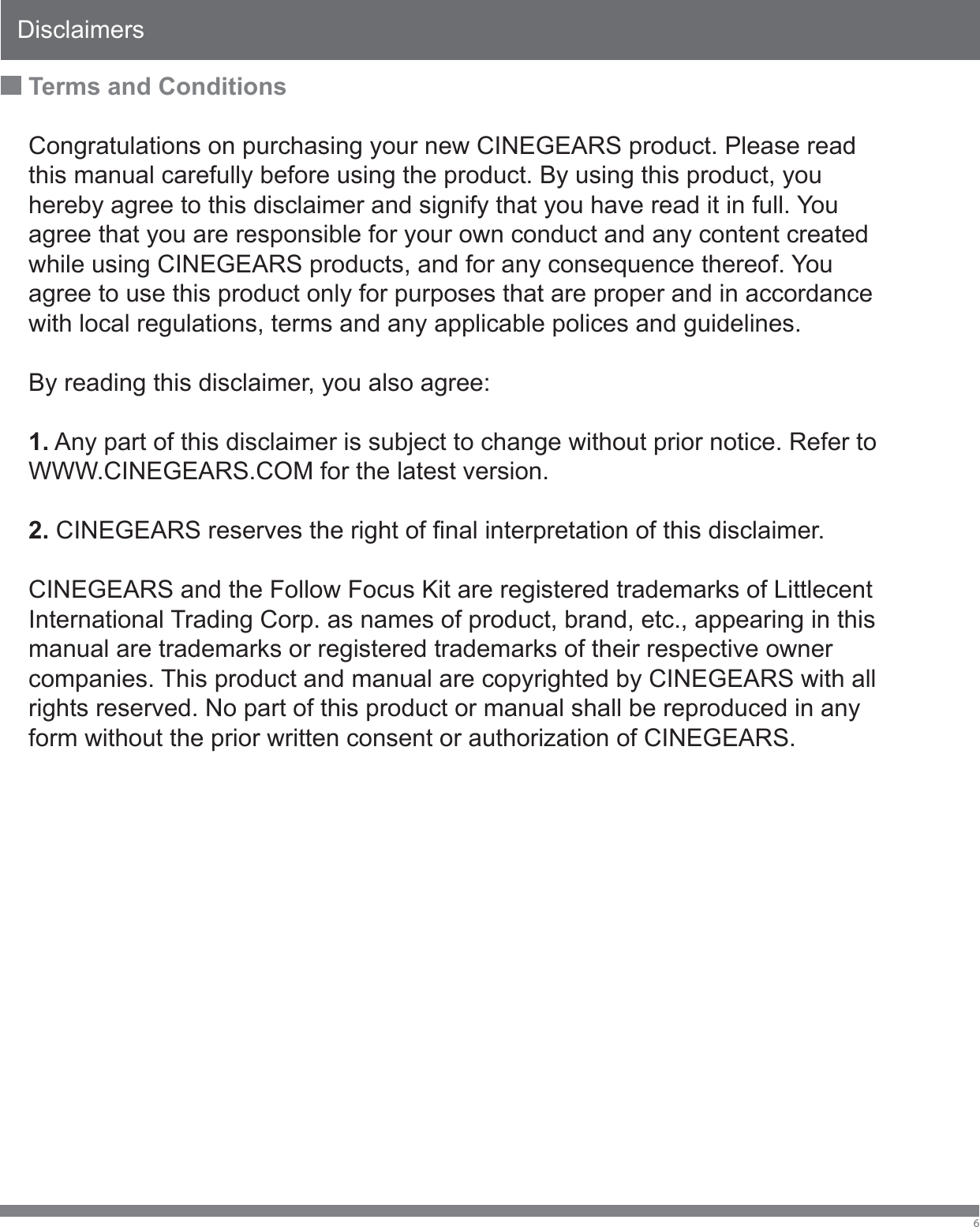 Disclaimers6Terms and ConditionsCongratulations on purchasing your new CINEGEARS product. Please read this manual carefully before using the product. By using this product, you hereby agree to this disclaimer and signify that you have read it in full. You agree that you are responsible for your own conduct and any content created while using CINEGEARS products, and for any consequence thereof. You agree to use this product only for purposes that are proper and in accordance with local regulations, terms and any applicable polices and guidelines. By reading this disclaimer, you also agree: 1. Any part of this disclaimer is subject to change without prior notice. Refer to WWW.CINEGEARS.COM for the latest version. 2. CINEGEARS reserves the right of final interpretation of this disclaimer. CINEGEARS and the Follow Focus Kit are registered trademarks of Littlecent International Trading Corp. as names of product, brand, etc., appearing in this manual are trademarks or registered trademarks of their respective owner companies. This product and manual are copyrighted by CINEGEARS with all rights reserved. No part of this product or manual shall be reproduced in any form without the prior written consent or authorization of CINEGEARS. 
