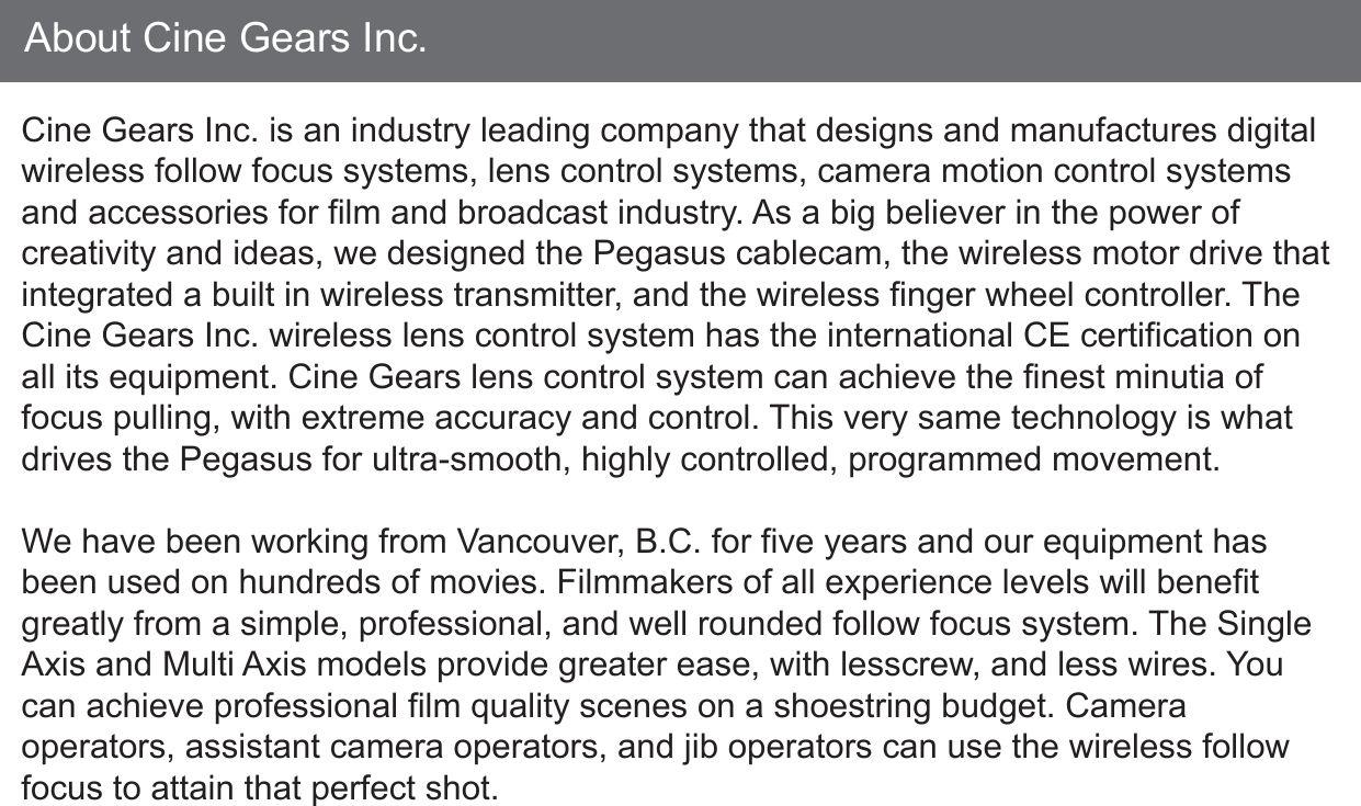 About Cine Gears Inc.Cine Gears Inc. is an industry leading company that designs and manufactures digital wireless follow focus systems, lens control systems, camera motion control systems and accessories for film and broadcast industry. As a big believer in the power of creativity and ideas, we designed the Pegasus cablecam, the wireless motor drive that integrated a built in wireless transmitter, and the wireless finger wheel controller. The Cine Gears Inc. wireless lens control system has the international CE certification on all its equipment. Cine Gears lens control system can achieve the finest minutia of focus pulling, with extreme accuracy and control. This very same technology is what drives the Pegasus for ultra-smooth, highly controlled, programmed movement.We have been working from Vancouver, B.C. for five years and our equipment has been used on hundreds of movies. Filmmakers of all experience levels will benefit greatly from a simple, professional, and well rounded follow focus system. The Single Axis and Multi Axis models provide greater ease, with lesscrew, and less wires. You can achieve professional film quality scenes on a shoestring budget. Camera operators, assistant camera operators, and jib operators can use the wireless follow focus to attain that perfect shot.
