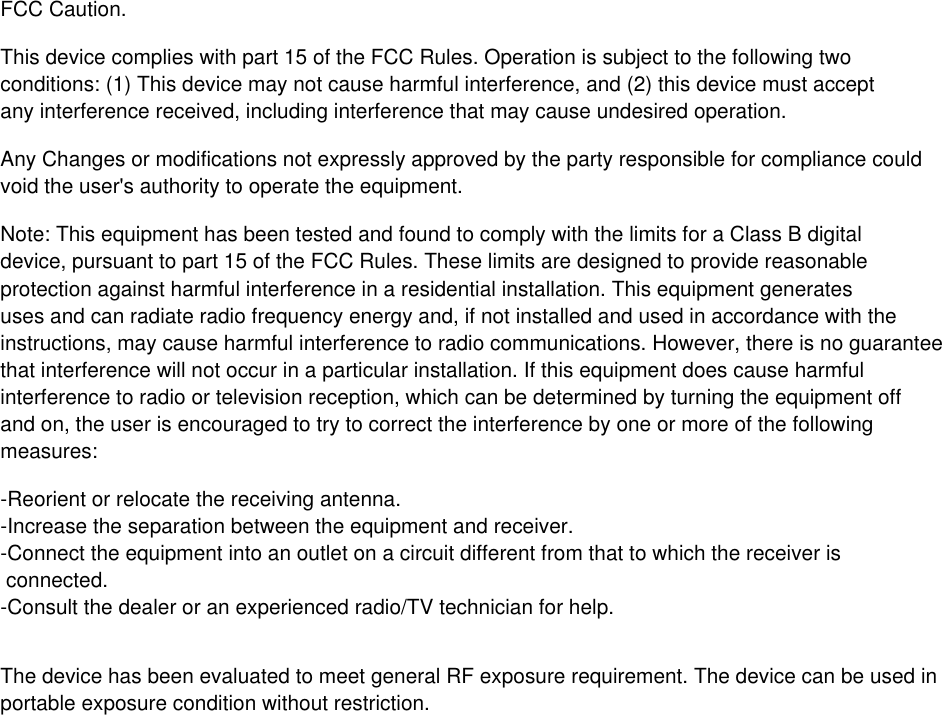 FCC Caution.This device complies with part 15 of the FCC Rules. Operation is subject to the following twoconditions: (1) This device may not cause harmful interference, and (2) this device must accept any interference received, including interference that may cause undesired operation.Any Changes or modifications not expressly approved by the party responsible for compliance couldvoid the user's authority to operate the equipment.Note: This equipment has been tested and found to comply with the limits for a Class B digitaldevice, pursuant to part 15 of the FCC Rules. These limits are designed to provide reasonableprotection against harmful interference in a residential installation. This equipment generates uses and can radiate radio frequency energy and, if not installed and used in accordance with theinstructions, may cause harmful interference to radio communications. However, there is no guaranteethat interference will not occur in a particular installation. If this equipment does cause harmfulinterference to radio or television reception, which can be determined by turning the equipment offand on, the user is encouraged to try to correct the interference by one or more of the followingmeasures:-Reorient or relocate the receiving antenna.-Increase the separation between the equipment and receiver.-Connect the equipment into an outlet on a circuit different from that to which the receiver is connected.-Consult the dealer or an experienced radio/TV technician for help.The device has been evaluated to meet general RF exposure requirement. The device can be used inportable exposure condition without restriction. 