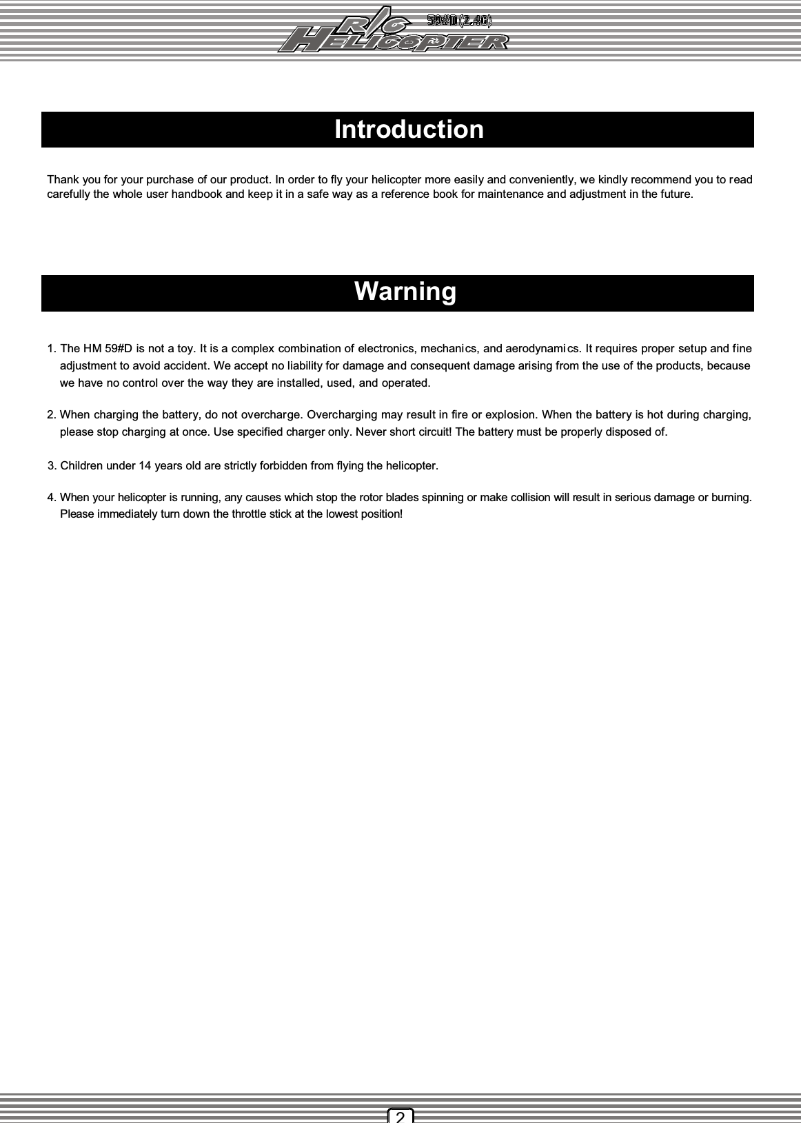 4. When your helicopter is running, any causes which stop the rotor blades spinning or make collision will result in serious damage or burning.    Please immediately turn down the throttle stick at the lowest position! IntroductionWarningThank you for your purchase of our product. In order to fly your helicopter more easily and conveniently, we kindly recommend you to readcarefully the whole user handbook and keep it in a safe way as a reference book for maintenance and adjustment in the future.1. The HM 59#D is not a toy. It is a complex combination of electronics, mechanics, and aerodynami cs. It requires proper setup and fine  adjustment to avoid accident. We accept no liability for damage and consequent damage arising from the use of the products, because  we have no control over the way they are installed, used, and operated.2. When charging the battery, do not overcharge. Overcharging may result in fire or explosion. When the battery is hot during charging,  please stop charging at once. Use specified charger only. Never short circuit! The battery must be properly disposed of. 3. Children under 14 years old are strictly forbidden from flying the helicopter.2