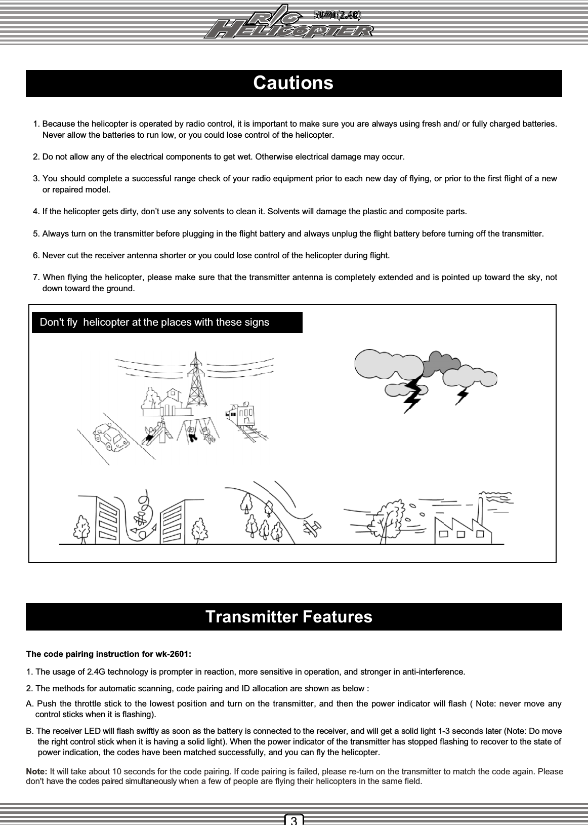 Cautions1. Because the helicopter is operated by radio control, it is important to make sure you are always using fresh and/ or fully charged batteries.  Never allow the batteries to run low, or you could lose control of the helicopter.2. Do not allow any of the electrical components to get wet. Otherwise electrical damage may occur.3. You should complete a successful range check of your radio equipment prior to each new day of flying, or prior to the first flight of a new  or repaired model.4. If the helicopter gets dirty, don’t use any solvents to clean it. Solvents will damage the plastic and composite parts.5. Always turn on the transmitter before plugging in the flight battery and always unplug the flight battery before turning off the transmitter.6. Never cut the receiver antenna shorter or you could lose control of the helicopter during flight.7. When flying the helicopter, please make sure that the transmitter antenna is completely extended and is pointed up toward the sky, not  down toward the ground.3Note: It will take about 10 seconds for the code pairing. If code pairing is failed, please re-turn on the transmitter to match the code again. Pleasedon&apos;t have the codes paired simultaneously when a few of people are flying their helicopters in the same field.Don&apos;t fly helicopter at the places with these signsTransmitter FeaturesThe code pairing instruction for wk-2601:A. Push the throttle stick to the lowest position and turn on the transmitter, and then the power indicator will flash ( Note: never move any    control sticks when it is flashing).1. The usage of 2.4G technology is prompter in reaction, more sensitive in operation, and stronger in anti-interference.2. The methods for automatic scanning, code pairing and ID allocation are shown as below :B. The receiver LED will flash swiftly as soon as the battery is connected to the receiver, and will get a solid light 1-3 seconds later (Note: Do move the right control stick when it is having a solid light). When the power indicator of the transmitter has stopped flashing to recover to the state of   power indication, the codes have been matched successfully, and you can fly the helicopter.