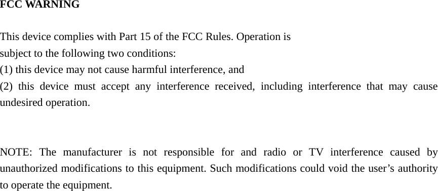 FCC WARNING      This device complies with Part 15 of the FCC Rules. Operation is   subject to the following two conditions:   (1) this device may not cause harmful interference, and   (2) this device must accept any interference received, including interference that may cause undesired operation.         NOTE: The manufacturer is not responsible for and radio or TV interference caused by unauthorized modifications to this equipment. Such modifications could void the user’s authority to operate the equipment. 