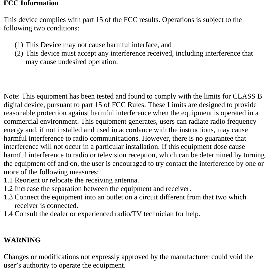 FCC Information   This device complies with part 15 of the FCC results. Operations is subject to the following two conditions:  (1) This Device may not cause harmful interface, and  (2) This device must accept any interference received, including interference that may cause undesired operation.    Note: This equipment has been tested and found to comply with the limits for CLASS B digital device, pursuant to part 15 of FCC Rules. These Limits are designed to provide reasonable protection against harmful interference when the equipment is operated in a commercial environment. This equipment generates, users can radiate radio frequency energy and, if not installed and used in accordance with the instructions, may cause harmful interference to radio communications. However, there is no guarantee that interference will not occur in a particular installation. If this equipment dose cause harmful interference to radio or television reception, which can be determined by turning the equipment off and on, the user is encouraged to try contact the interference by one or more of the following measures: 1.1 Reorient or relocate the receiving antenna. 1.2 Increase the separation between the equipment and receiver. 1.3 Connect the equipment into an outlet on a circuit different from that two which receiver is connected. 1.4 Consult the dealer or experienced radio/TV technician for help.   WARNING  Changes or modifications not expressly approved by the manufacturer could void the user’s authority to operate the equipment.  