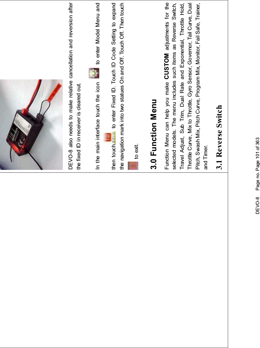 DEVO-8 Page no. Page 101 of 363DEVO-8 also needs to make relative cancellation and reversion afterthe fixed ID in receiver is cleared out.In the mai n interface touch the icon to enter Model Menu andthen touch to enter Fixed ID. Touch ID Code Setting to expandthe navigation mark into two statues On and Off. Touch Off. Then touchto exit.3.0 Function MenuFunction Menu can help you make CUSTOM adjustments for theselected models. The menu includes such items as Reverse Switch,Travel Adjust, Sub Trim, Dual Rate and Exponential, Throttle Hold,Throttle Curve, Mix to Throttle, Gyro Sensor, Governor, Tail Curve, DualPitch, Swash Mix, Pitch Curve, Program Mix, Monitor, Fail Safe, Trainer,and Timer.3.1 Reverse Switch