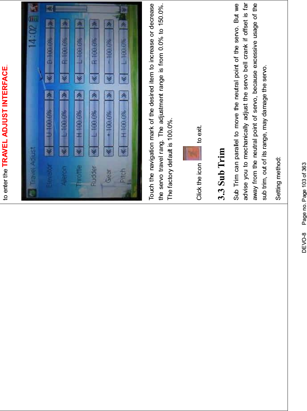 DEVO-8 Page no. Page 103 of 363to enter the TRAVEL ADJUST INTERFACE.Touch the navigation mark of the desired item to increase or decreasethe servo travel rang. The adjustment range is from 0.0% to 150.0%.The factory default is 100.0%.Click the icon to exit.3.3 Sub TrimSub Trim can parallel to move the neutral point of the servo. But weadvise you to mechanically adjust the servo bell crank if offset is faraway from the neutral point of servo, because excessive usage of thesub trim, out of its range, may damage the servo.Setting method: