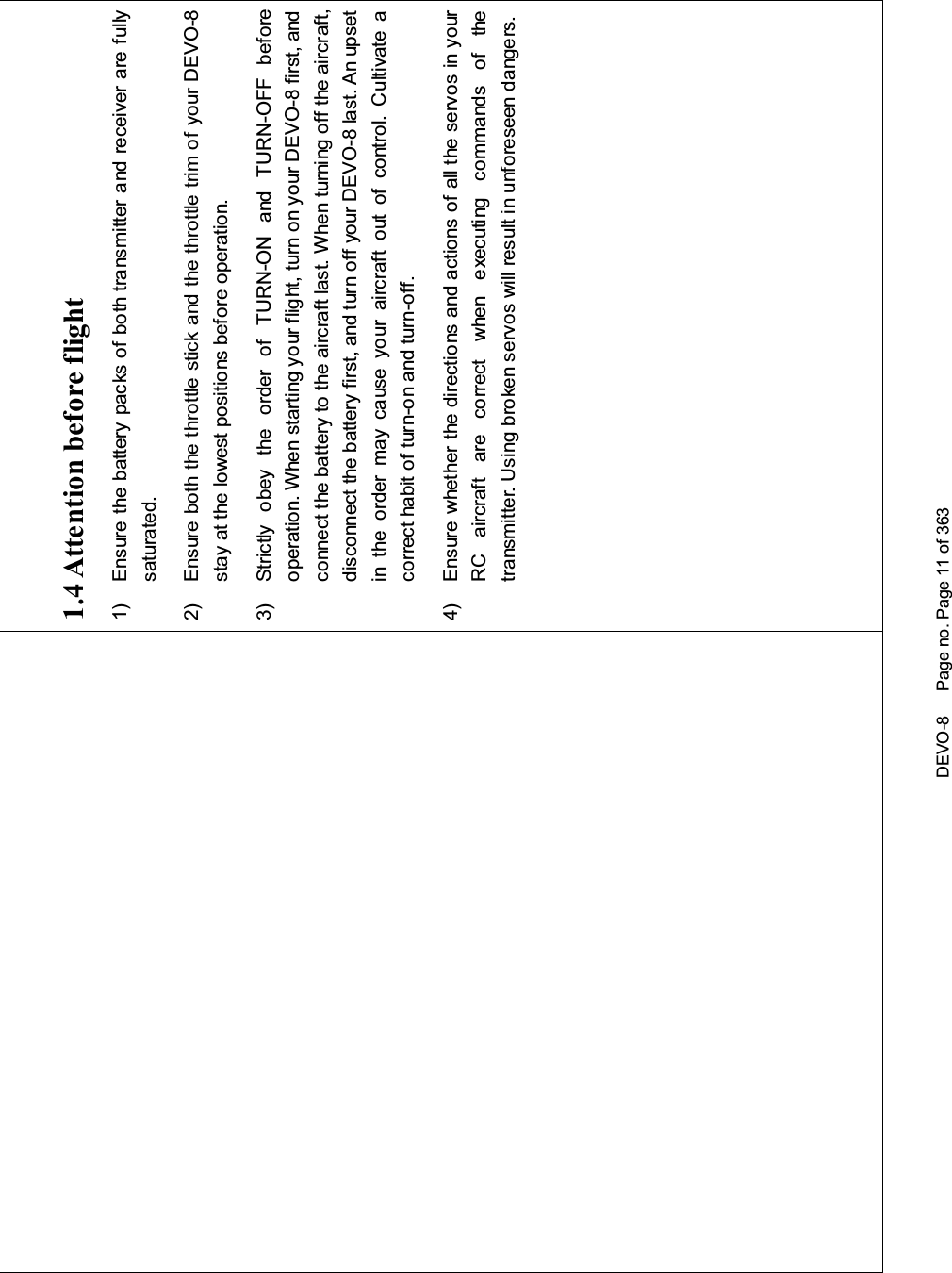 DEVO-8 Page no. Page 11 of 3631.4 Attention before flight1) Ensure the battery packs of both transmitter and receiver are fullysaturated.2) Ensure both the throttle stick and the throttle trim of your DEVO-8stay at the lowest positions before operation.3) Strictly obey the order of TURN-ON and TURN-OFF beforeoperation. When starting yo ur flight, turn on your DEVO-8 first, andconnect the battery to the aircraft last. When turning off the aircraft,disconnect the battery first, and turn off your DEVO-8 last. An upsetin the order may cause your aircraft out of control. Cultivate acorrect habit of turn-on and turn-off.4) Ensure whether the directions and actions of all the servos in yourRC aircraft are correct when executing commands of thetransmitter. Using broken servos will result in unforeseen dangers.