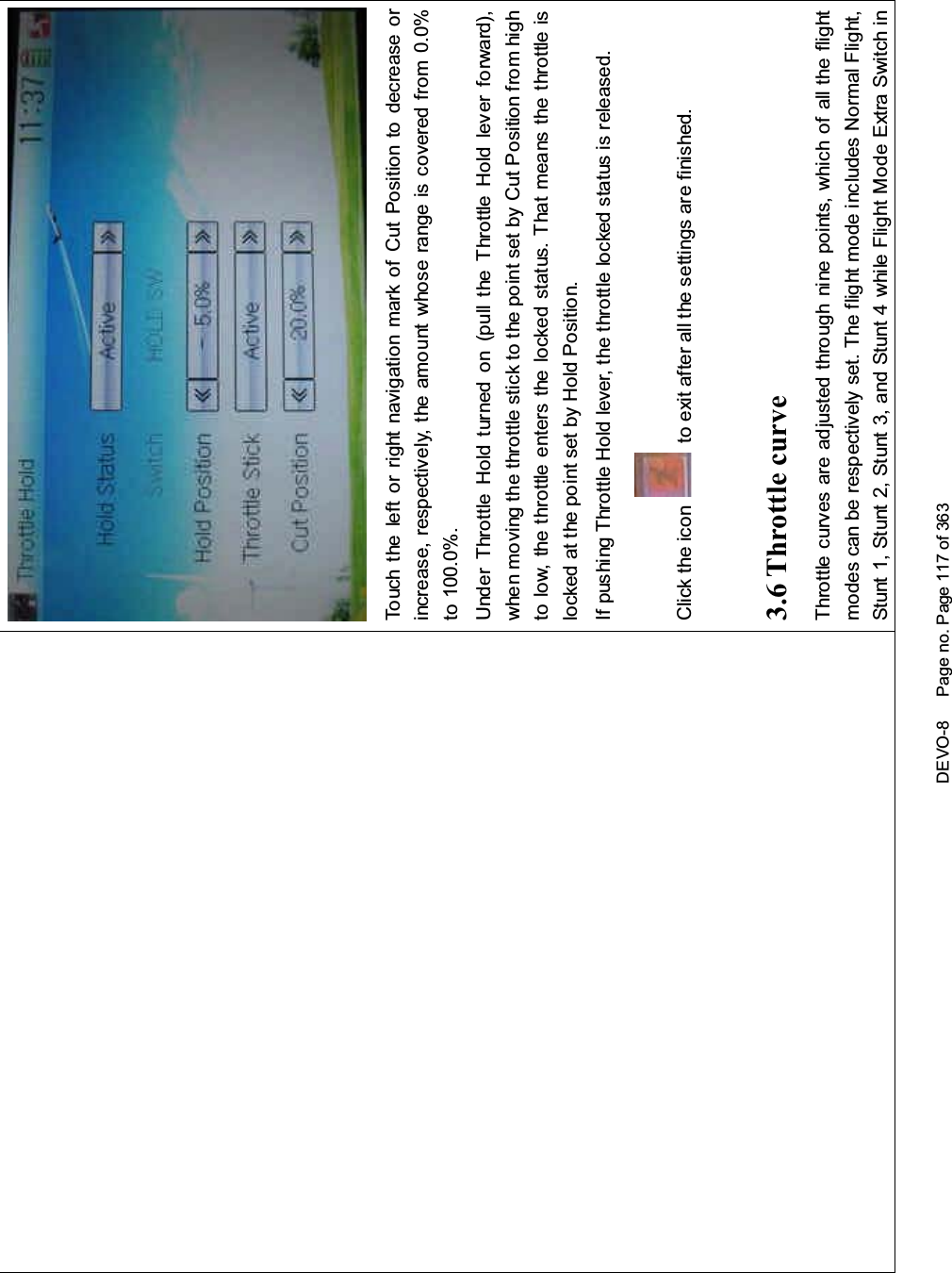 DEVO-8 Page no. Page 117 of 363Touch the left or right navigation mark of Cut Position to decrease orincrease, respectively, the amount whose range is covered from 0.0%to 100.0%.Under Throttle Hold turned on (pull the Throttle Hold lever forward),when moving the throttle stick to the point set by Cut Position from highto low, the throttle enters the locked status. That means the throttle islocked at the point set by Hold Position.If pushing Throttle Hold lever, the throttle locked status is released.Click the icon to exit after all the settings are finished.3.6 Throttle curveThrottlecurvesareadjustedthroughninepoints,whichofalltheflightmodes can be respectively set. The flight mode includes Normal Flight,Stunt1,Stunt2,Stunt3,andStunt4whileFlightModeExtraSwitchin