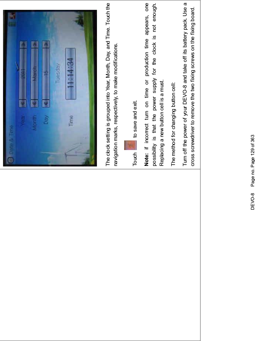 DEVO-8 Page no. Page 129 of 363The clock setting is grouped into Year, Month, Day, and Time. Touch thenavigation marks, respectively, to make modifications.To uc h to save and exit.Note: if incorrect turn on time or production time appears, onepossibility is that the power supply for the clock is not enough.Replacing a new button cell is a must.The method for changing button cell:Turn off the power of your DEVO-8 and take off its battery pack. Use across screwdriver to remove the two fixing screws on the fixing board.