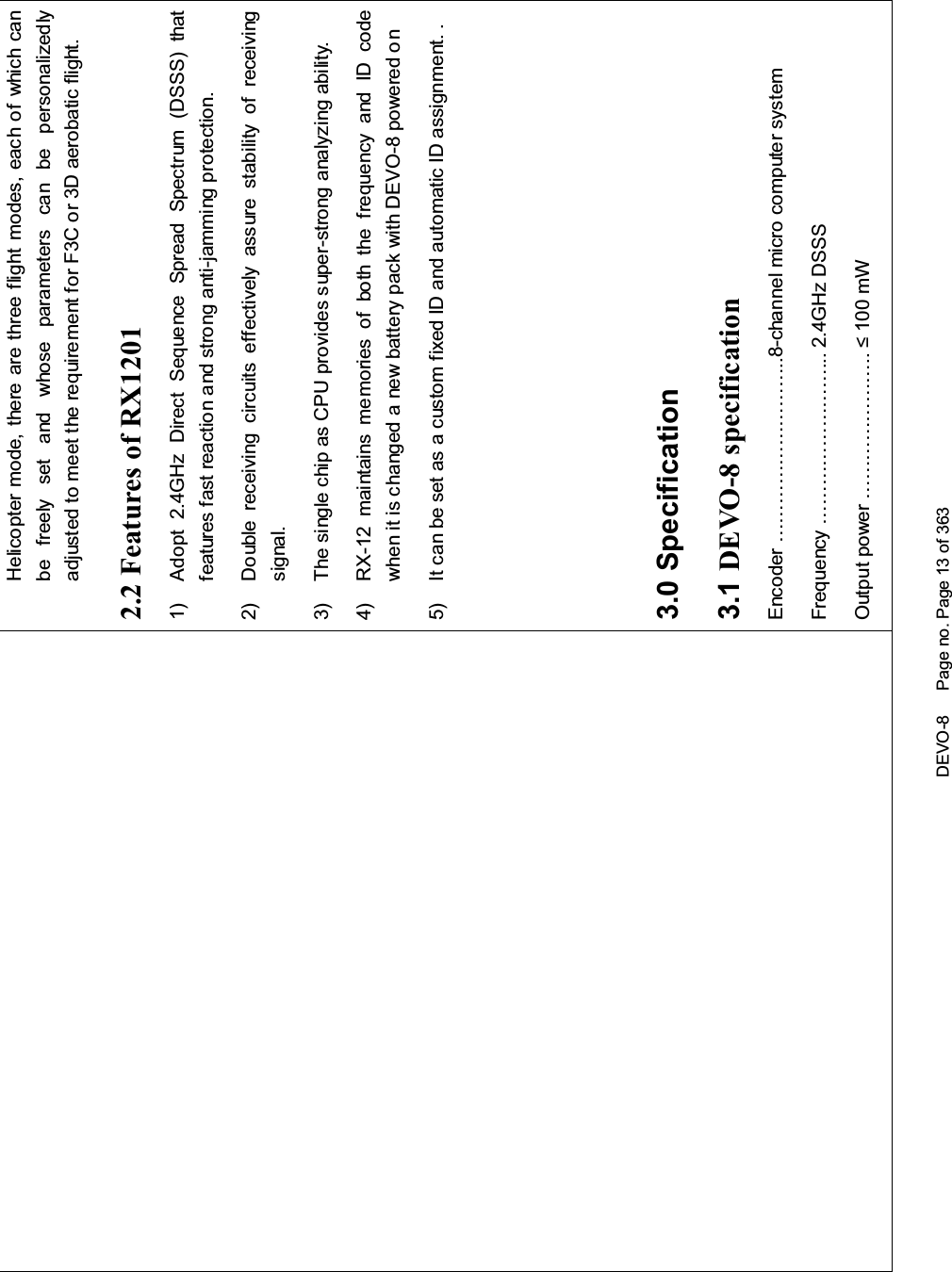 DEVO-8 Page no. Page 13 of 363Helicopter mode, there are three flight modes, each of which canbe freely set and whose parameters can be personalizedlyadjusted to meet the requirement for F3C or 3D aerobatic flight.2.2 Features of RX12011) Adopt 2.4GHz Direct Sequence Spread Spectrum (DSSS) thatfeatures fast reaction and strong anti-jamming protection.2) Double receiving circuits effectively assure stability of receivingsignal.3) The single chip as CPU provides super-strong analyzing ability.4) RX-12 maintains memories of both the frequency and ID codewhen it is changed a new battery pack with DEVO-8 powered on5) It can be set as a custom fixed ID and automatic ID assignment. .3.0 Specification3.1 DEVO-8 specificationEncoder ………………………..8-channel micro computer systemFrequency ……………………... 2.4GHz DSSS2XWSXWSRZHU«««««««P: