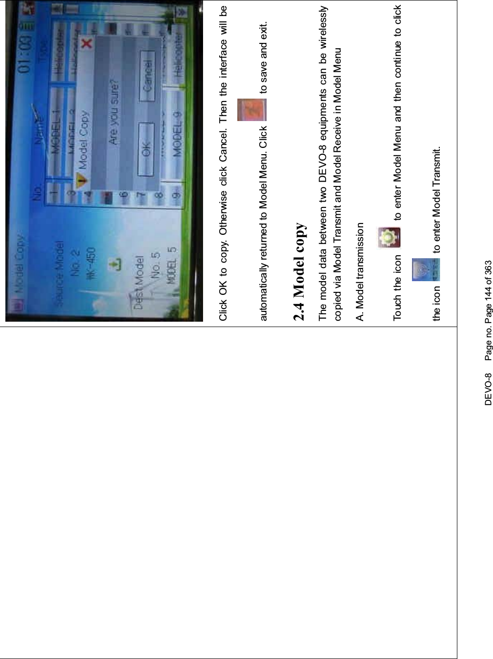 DEVO-8 Page no. Page 144 of 363Click OK to copy. Otherwise click Cancel. Then the interface will beautomatically returned to Model Menu. Click to save and exit.2.4 Model copyThe model data between two DEVO-8 equipments can be wirelesslycopied via Model Transmit and Model Receive in Model MenuA. Model transmissionTouch the icon to enter Model Menu and then continue to clickthe icon to enter Model Transmit.