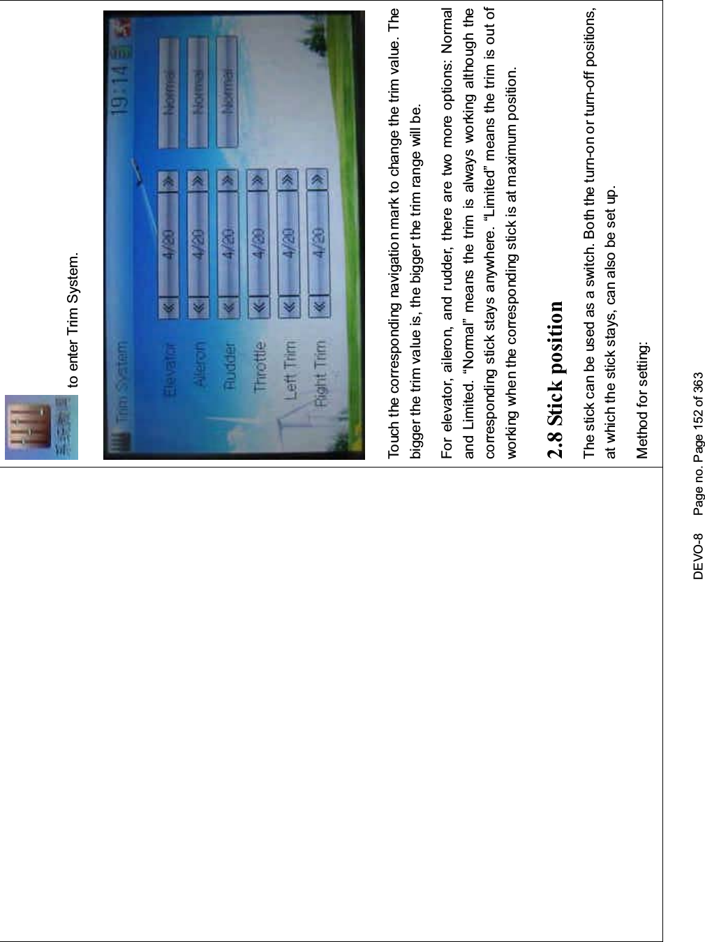 DEVO-8 Page no. Page 152 of 363to enter Trim System.Touch the corresponding navigatio n mark to change the trim value. Thebigger the trim value is, the bigger the trim range will be.For elevator, aileron, and rudder, there are two more options: Normaland Limited. “Normal” means the trim is always working although thecorresponding stick stays anywhere. “Limited” means the trim is out ofworking when the corresponding stick is at maximum position.2.8 Stick positionThe stick can be used as a switch. Both the turn-on or turn-off positions,at which the stick stays, can also be set up.Method for setting: