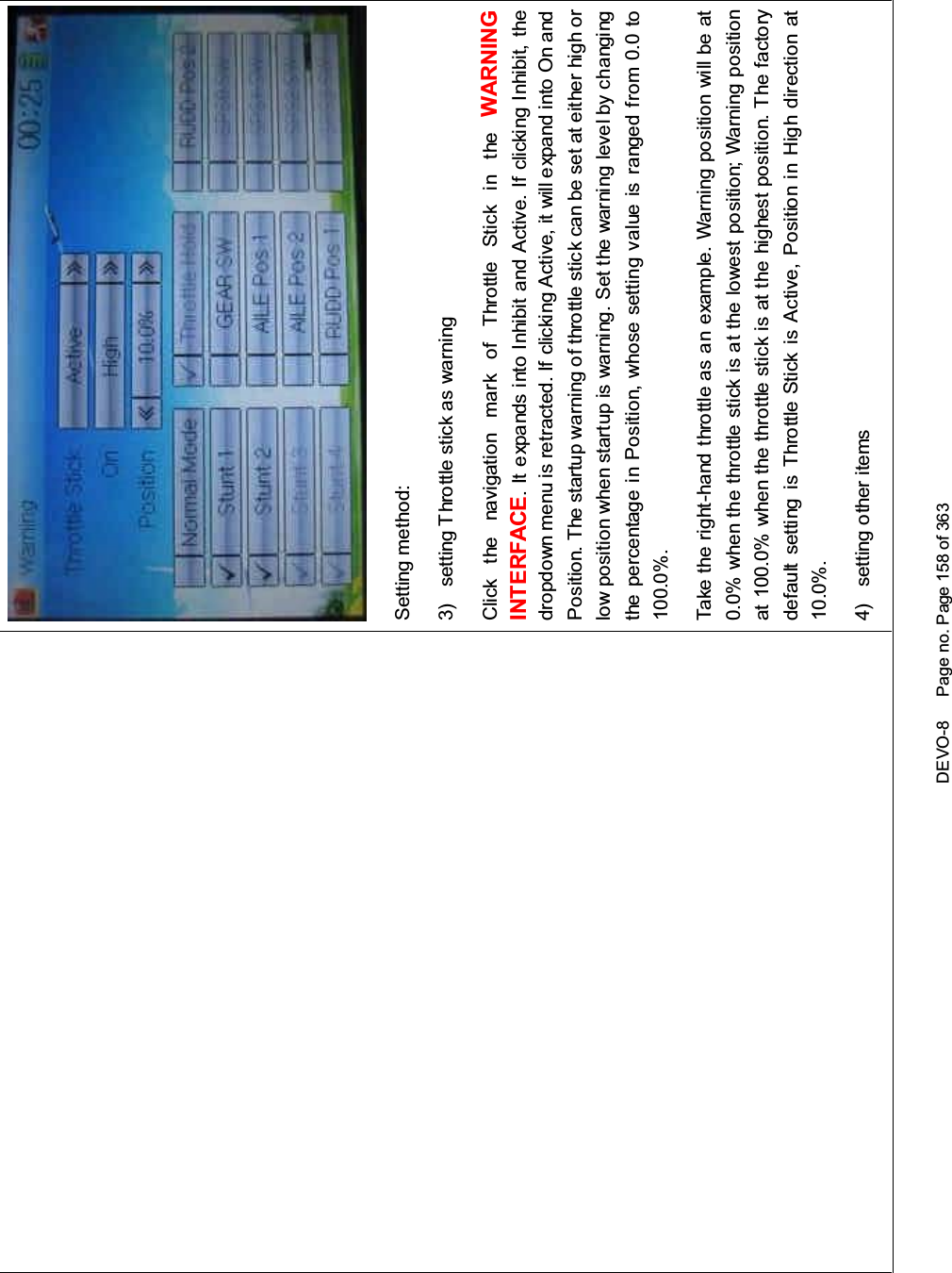 DEVO-8 Page no. Page 158 of 363Setting method:3) setting Throttle stick as warningClick the navigation mark of Throttle Stick in the WARNINGINTERFACE.ItexpandsintoInhibitandActive.IfclickingInhibit,thedropdown menu is retracted. If clicking Active, it will expand into On andPosition. The startup warning of throttle stick can be set at either high orlow position when startup is warning. Set the warning level by changingthe percentage in Position, whose setting value is ranged from 0.0 to100.0%.Take the right-hand throttle as an example. Warning position will be at0.0% when the throttle stick is at the lowest position; Warning positionat 100.0% when the throttle stick is at the highest position. The factorydefault setting is Throttle Stick is Active, Position in High direction at10.0%.4) setting other items