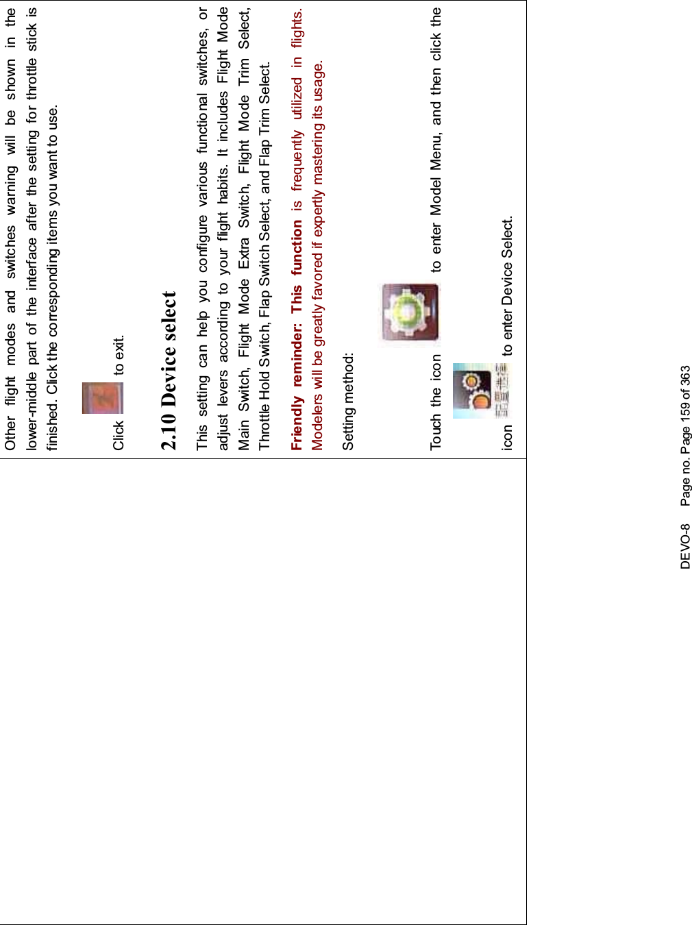 DEVO-8 Page no. Page 159 of 363Other flight modes and switches warning will be shown in thelower-middle part of the interface after the setting for throttle stick isfinished. Click the corresponding items you want to use.Click to exit.2.10 Device selectThis setting can help you configure various functio nal switches, oradjust levers according to your flight habits. It includes Flight ModeMainSwitch,FlightModeExtraSwitch,FlightModeTrimSelect,Throttle Hold Switch, Flap Switch Select, and Flap Trim Select.Friendly reminder: This function is f requently uti lized i n flights.Modelers will be greatly favored if expertly mastering its usage.Setting method:Touch the icon to enter Model Menu, and then click theicon to enter Device Select.