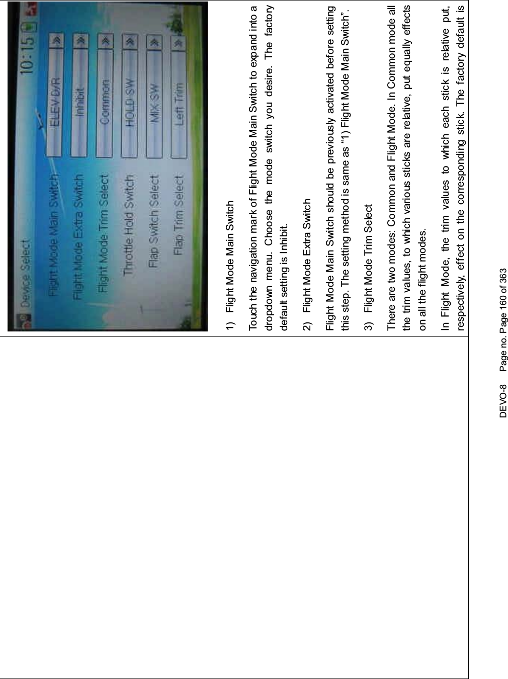 DEVO-8 Page no. Page 160 of 3631) Flight Mode Main SwitchTouch the navigation mark of Flight Mode Main Switch to expand into adropdown menu. Choose the mode switch you desire. The factorydefault setting is Inhibit.2) Flight Mode Extra SwitchFlight Mode Main Switch should be previously activated before settingthis step. The setting method is same as “1) Flight Mode Main Switch”.3) Flight Mode Trim SelectThere are two modes: Common and Flight Mode. In Common mode allthe trim values, to which various sticks are relative, put equally effectson all the flight modes.In Flight Mode, the trim values to which each stick is relative put,respectively, effect on the corresponding stick. The factory default is