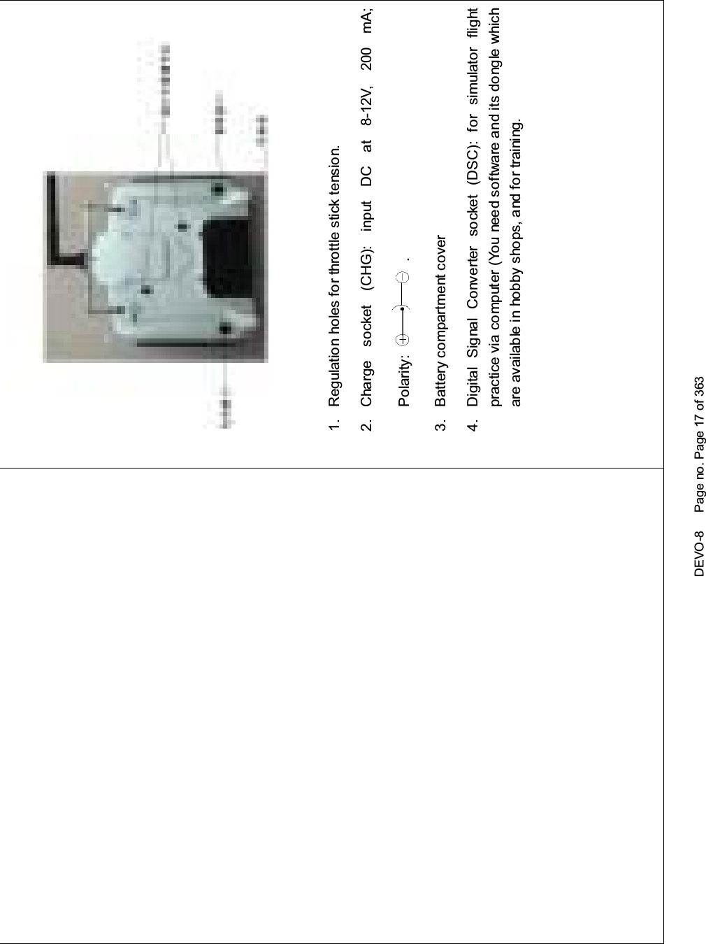 DEVO-8 Page no. Page 17 of 3631. Regulation holes for throttle stick tension.2. Charge socket (CHG): input DC at 8-12V, 200 mA;Polarity: .3. Battery compartment cover4. Digital Signal Converter socket (DSC): for simulator flightpractice via computer (You need software and its dongle whichare available in hobby shops, and for training.