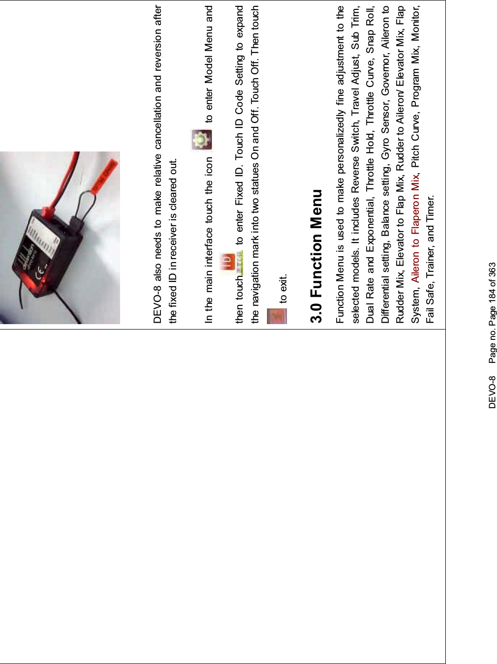 DEVO-8 Page no. Page 184 of 363DEVO-8 also needs to make relative cancellation and reversion afterthe fixed ID in receiver is cleared out.In the mai n interface touch the icon to enter Model Menu andthen touch to enter Fixed ID. Touch ID Code Setting to expandthe navigation mark into two statues On and Off. Touch Off. Then touchto exit.3.0 Function MenuFunction Menu is used to make personalizedly fine adjustment to theselected models. It includes Reverse Switch, Travel Adjust, Sub Trim,Dual Rate and Exponential, Throttle Hold, Throttle Curve, Snap Roll,Differential setting, Balance setting, Gyro Sensor, Governor, Aileron toRudder Mix, Elevator to Flap Mix, Rudder to Aileron/ Elevator Mix, FlapSystem, Aileron to Flaperon Mix, Pitch Curve, Program Mix, Monitor,Fail Safe, Trainer, and Timer.