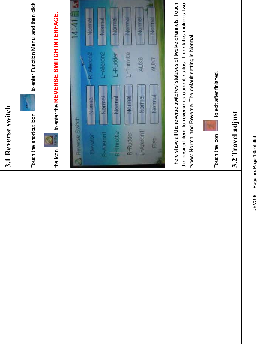 DEVO-8 Page no. Page 185 of 3633.1 Reverse switchTouch the shortcut icon to enter Function Menu, and then clickthe icon to enter the REVERSE SWITCH INTERFACE.There show all the reverse switches’ statuses of twelve channels. Touchthe desired item to reverse its current status. The status includes twotypes: Normal and Reverse. The default setting is Normal.Touch the icon to exit after finished.3.2 Travel adjust