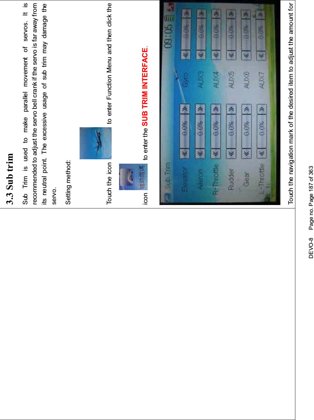 DEVO-8 Page no. Page 187 of 3633.3 Sub trimSub Trim is used to make parallel movement of servos. It isrecommended to adjust the servo bell crank if the servo is far away fromits neutral point. The excessive usage of sub trim may damage theservo.Setting method:To uc h t he i co n to enter Function Menu and then click theicon to enter the SUB TRIM INTERFACE.Touch the navigation mark of the desired item to adjust the amount for