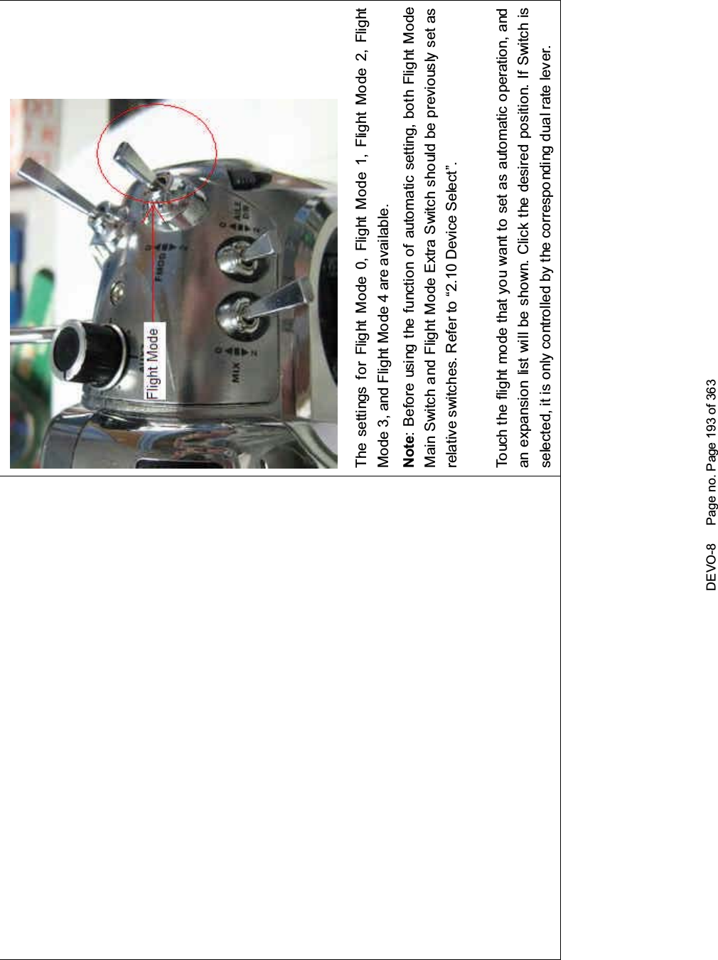 DEVO-8 Page no. Page 193 of 363The settings for Flight Mode 0, Flight Mode 1, Flight Mode 2, FlightMode 3, and Flight Mode 4 are available.Note: Before using the function of automatic setting, both Flight ModeMain Switch and Flight Mode Extra Switch should be previously set asrelative switches. Refer to “2.10 Device Select”.Touch the flight mode that you want to set as automatic operation, andan expansion list will be shown. Click the desired position. If Switch isselected, it is only controlled by the corresponding dual rate lever.