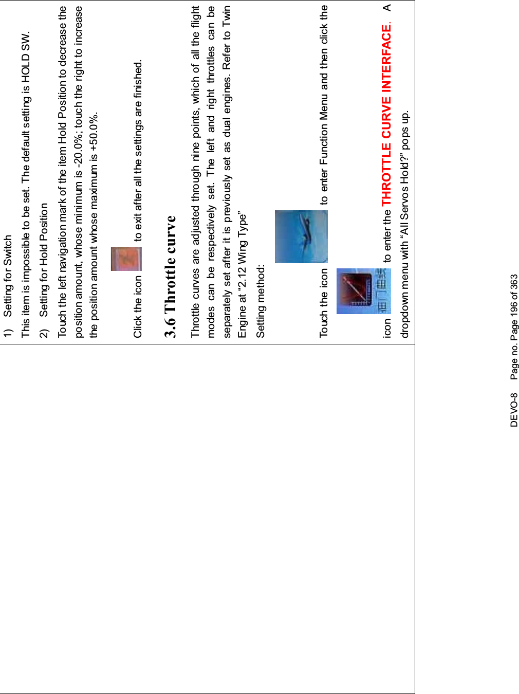 DEVO-8 Page no. Page 196 of 3631) Setting for SwitchThis item is impossible to be set. The default setting is HOLD SW.2) Setting for Hold PositionTouch the left navigation mark of the item Hold Position to decrease theposition amo unt, whose mi ni mum is -20.0%; touch the right to increasethe position amount whose maximum is +50.0%.Click the icon to exit after all the settings are finished.3.6 Throttle curveThrottlecurvesareadjustedthroughninepoints,whichofalltheflightmodes can be respectively set. The left and right throttles can beseparately set after it is previously set as dual engines. Refer to TwinEngine at “2.12 Wing Type”Setting method:To uc h t he i co n to enter Function Menu and then click theicon to enter the THROTTLE CURVE INTERFACE.Adropdown menu with “All Servos Hold?” pops up.