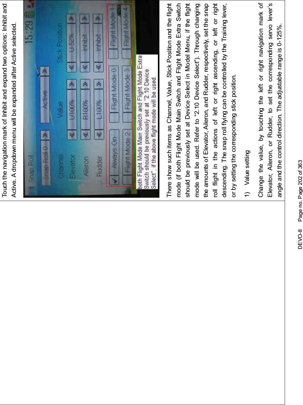 DEVO-8 Page no. Page 202 of 363Touch the navigation mark of Inhibit and expand two options: Inhibit andActive. A dropdown menu will be expanded after Active selected.There show such items as Channel, Value, Stick Position and the flightmode(ifbothFlightModeMainSwitchandFlightModeExtraSwitchshould be previously set at Device Select in Model Menu, if the flightmode will be used. Refer to “2.10 Device Select”). Through changingthe amounts of Elevator, Aileron, and Rudder, respectively, set the snaproll flight in the actions of left or right ascending, or left or rightdescending. The snap roll flying can be controlled by the Training lever,or by setting the corresponding stick position.1) Value settingChange the value, by touching the left or right navigation mark ofElevator, Aileron, or Rudder, to set the corresponding servo lever’sangle and the control direction. The adjustable range is 0-125%.