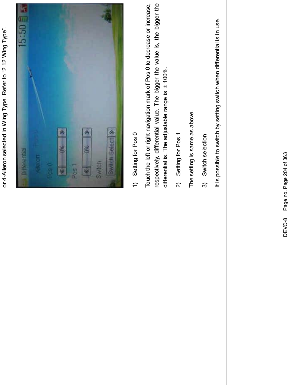 DEVO-8 Page no. Page 204 of 363or 4-Aileron selected in Wing Type. Refer to “2.12 Wing Type”.1) Setting for Pos 0Touch the left or right navigation mark of Pos 0 to decrease or increase,respectively, differential value. The bigger the value is, the bigger thedifferential is. The adjustable range is ± 100%.2) Setting for Pos 1The setting is same as above.3) Switch selectionIt is possible to switch by setting switch when differential is in use.