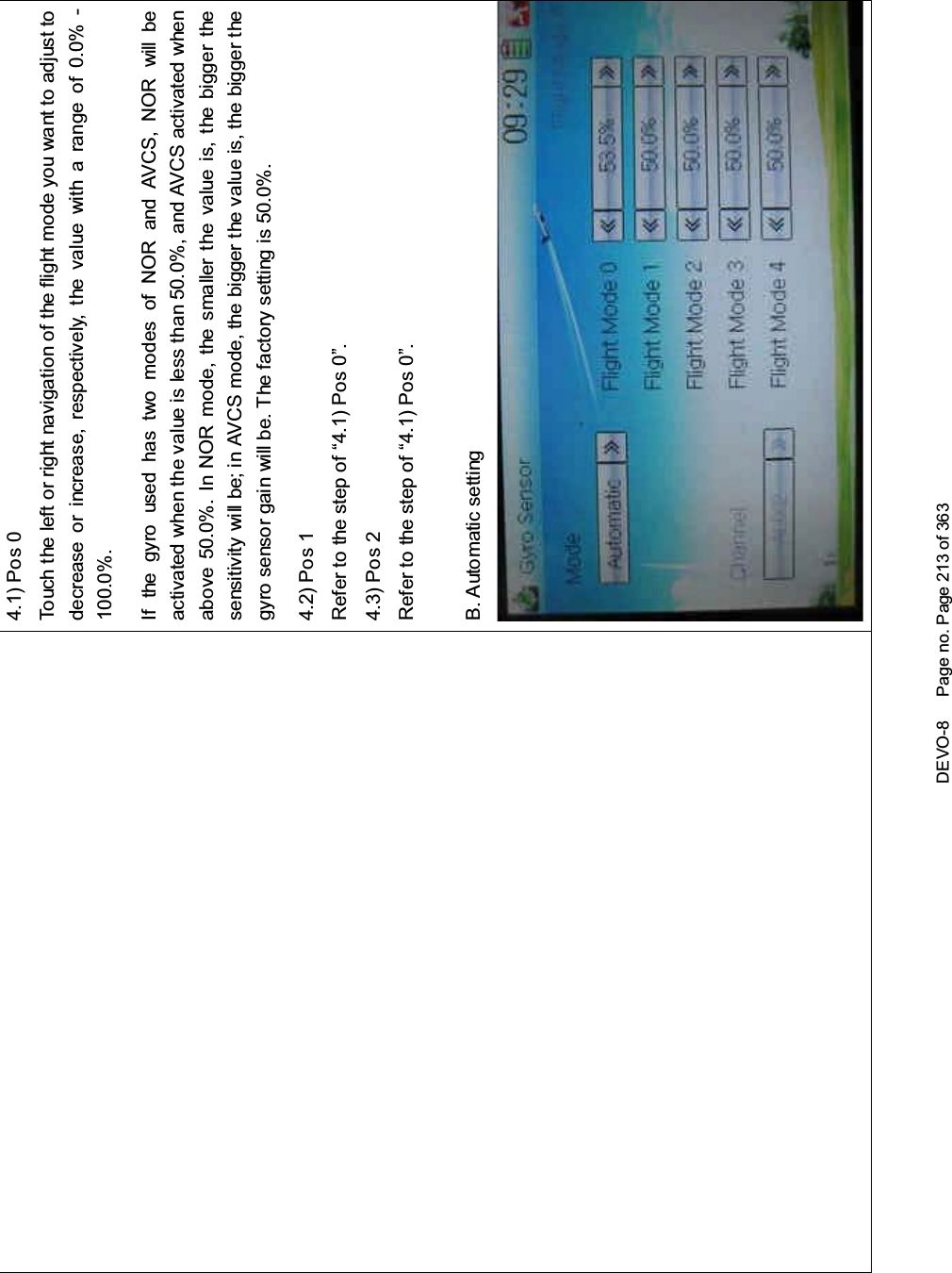 DEVO-8 Page no. Page 213 of 3634.1) Pos 0Touch the left or right navigation of the flight mode you want to adjust todecrease or increase, respectively, the value with a range of 0.0% -100.0%.If the gyro used has two modes of NOR and AVCS, NOR will beactivated when the value is less than 50.0%, and AVCS activated whenabove 50.0%. In NOR mode, the smaller the value is, the bigger thesensitivity will be; in AVCS mode, the bigger the value is, the bigger thegyro sensor gain will be. The factory setting is 50.0%.4.2) Pos 1Refertothestepof“4.1)Pos0”.4.3) Pos 2Refertothestepof“4.1)Pos0”.B. Automatic setting