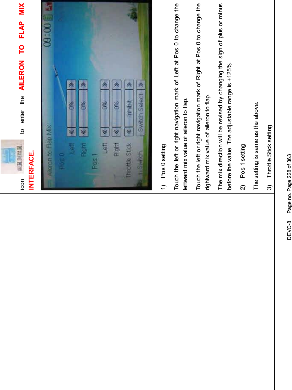 DEVO-8 Page no. Page 228 of 363icon to enter the AILERON TO FLAP MIXINTERFACE.1) Pos 0 settingTouch the left or right navigation mark of Left at Pos 0 to change theleftward mix value of aileron to flap.Touch the left or right navigation mark of Right at Pos 0 to change therightward mix value of aileron to flap.The mix direction will be revised by changing the sign of plus or minusbefore the value. The adjustable range is ±125%.2) Pos 1 settingThe setting is same as the above.3) Throttle Stick setting