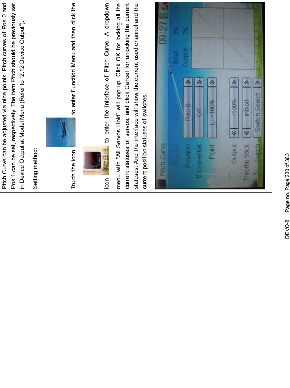 DEVO-8 Page no. Page 230 of 363Pitch Curve can be adjusted via nine points. Pitch curves of Pos 0 andPos 1 can be set, respectively. The item Pitch should be previously setin Device Output at Model Menu (Refer to “2.12 Device Output”).Setting method:To uc h t he i co n to enter Function Menu and then click theicon to enter the interface of Pitch Curve. A dropdownmenu with “All Servos Hold” will pop up. Click OK for locking all thecurrent statuses of servos, and click Cancel for unlocking the currentstatuses. And the interface will show the current used channel and thecurrent position statuses of switches.