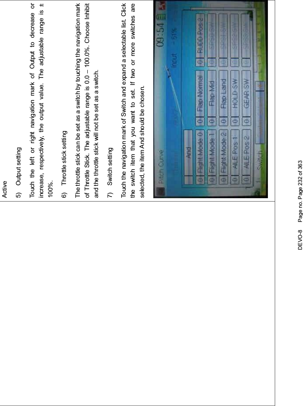 DEVO-8 Page no. Page 232 of 363Active5) Output settingTouch the left or right navigation mark of Output to decrease orincrease, respectively, the output value. The adjustable range is ±100%.6) Throttle stick settingThe throttle stick can be set as a switch by touching the navigation markof Throttle Stick. The adjustable range is 0.0 – 100.0%. Choose Inhibitand the throttle stick will not be set as a switch.7) Switch settingTouch the navigation mark of Switch and expand a selectable list. Clickthe switch item that you want to set. If two or more switches areselected, the item A nd sho uld be chosen.