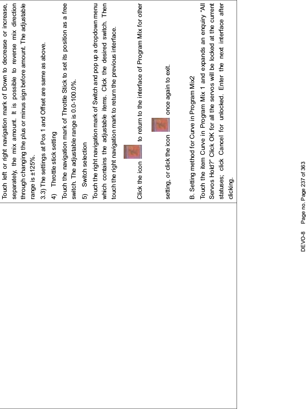 DEVO-8 Page no. Page 237 of 363Touch left or right navigation mark of Down to decrease or increase,separately, the mix amount. It is possible to reverse mix directionthrough changing the plus or minus sign before amount. The adjustablerange is ±125%.3.3) The settings at Pos 1 and Offset are same as above.4) Throttle stick settingTouch the navigation mark of Throttle Stick to set its position as a freeswitch. The adjustable range is 0.0-100.0%.5) Switch selectionTouch the right navigation mark of Switch and pop up a dropdown menuwhich contains the adjustable items. Click the desired switch. Thentouch the right navigation mark to return the previous interface.Click the icon to return to the interface of Program Mix for othersetting, or click the icon once again to exit.B. Setting method for Curve in Program Mix2Touch the item Curve in Program Mix 1 and expands an enquiry “AllServos Hold?” Click OK for all the servos will be locked at the currentstatuses; click Cancel for unlocked. Enter the next interface afterclicking.