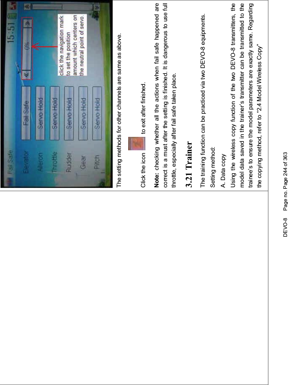 DEVO-8 Page no. Page 244 of 363The setting methods for other channels are same as above.Click the icon to exit after finished.Note: checking whether all the actions when fail safe happened arecorrect is a must after the setting is finished. It is dangerous to use fullthrottle, especially after fail safe taken place.3.21 TrainerThetrainingfunctioncanbepracticedviatwoDEVO-8equipments.Setting method:A. Data copyUsing the wireless copy function of the two DEVO-8 transmitters, themodel data saved in the trainer’s transmitter can be transmitted to thetrainee’s to ensure the model parameters are exactly same. Regardingthe copying method, refer to “2.4 Model Wireless Copy”