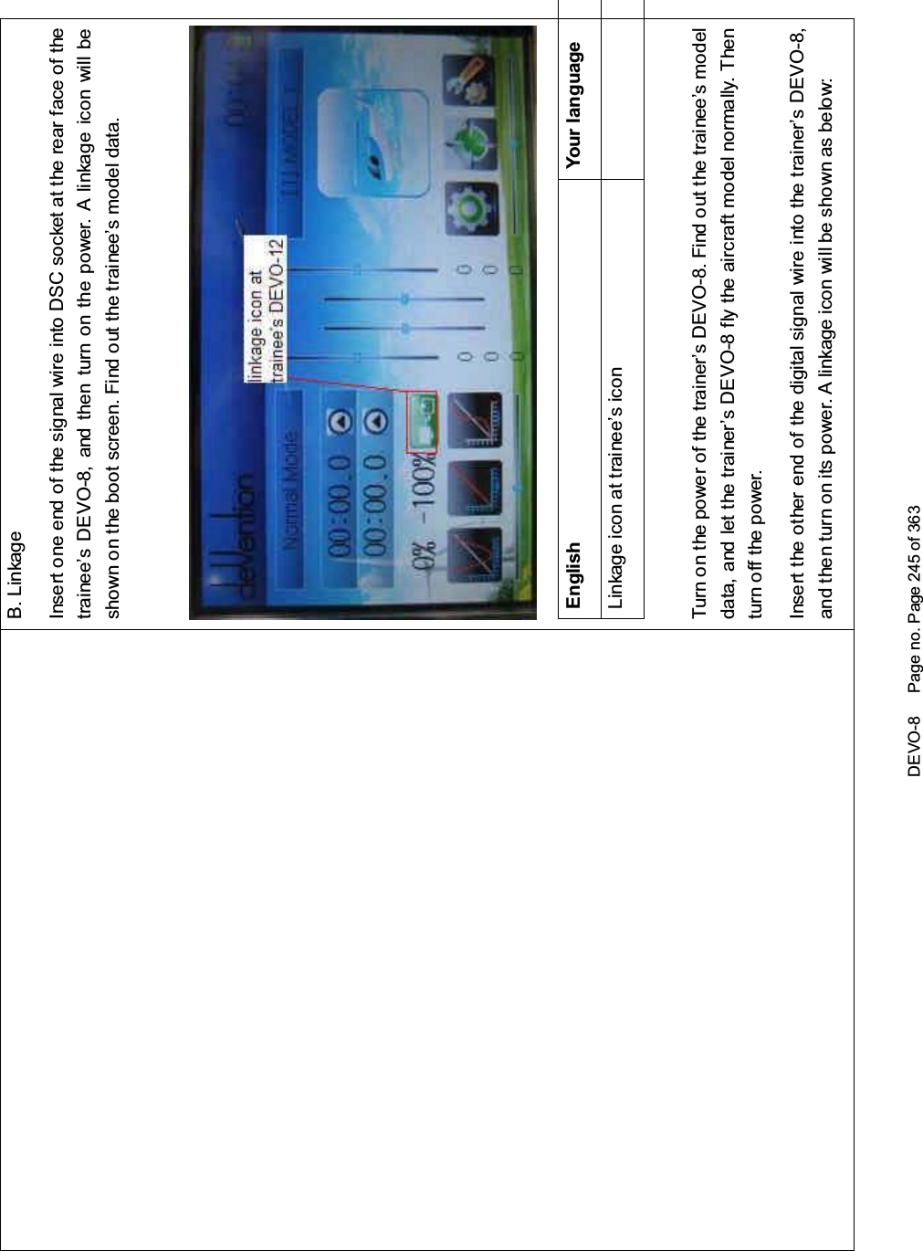 DEVO-8 Page no. Page 245 of 363B. LinkageInsert one end of the signal wire into DSC socket at the rear face of thetrainee’s DEVO-8, and then turn on the power. A linkage icon will beshown on the boot screen. Find out the trainee’s model data.English Your languageLinkage icon at trainee’s iconTurnonthepowerofthetrainer’sDEVO-8.Findoutthetrainee’smodeldata, and let the trainer’s DEVO-8 fly the aircraft model normally. Thenturn off the power.Insert the other end of the digital signal wire into the trainer’s DEVO-8,and then turn on its power. A linkage icon will be shown as below: