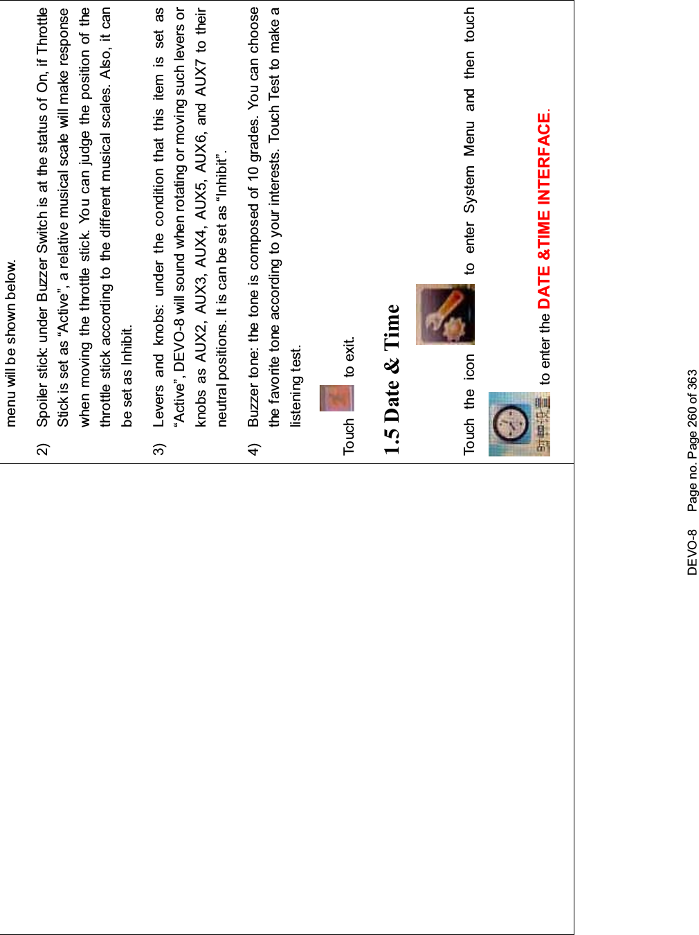 DEVO-8 Page no. Page 260 of 363menu will be shown below.2) Spoiler stick: under Buzzer Switch is at the status of On, if ThrottleStick is set as “Active”, a relative musical scale will make responsewhen moving the throttle stick. You can judge the position of thethrottle stick according to the different musical scales. Also, it canbe set as Inhibit.3) Levers and knobs: under the condition that this item is set as“Active”, DEVO-8 will sound when rotating or moving such levers orknobs as AUX2, AUX3, AUX4, AUX5, AUX6, and AUX7 to theirneutralpositions.Itiscanbesetas“Inhibit”.4) Buzzer tone: the tone is composed of 10 grades. You can choosethefavoritetoneaccordingtoyourinterests.TouchTesttomakealistening test.To uc h to exit.1.5 Date &amp; TimeTo uc h t he i co n to enter System Menu and then touchto enter the DATE &amp;TIME INTERFACE.