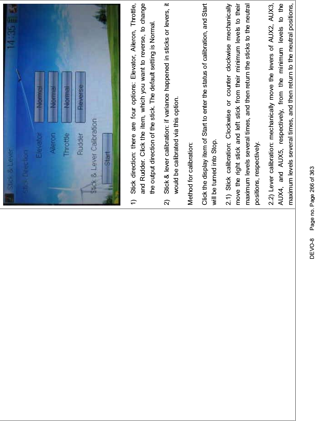 DEVO-8 Page no. Page 266 of 3631) Stick direction: there are four options: Elevator, Aileron, Throttle,and Rudder. Click the item, which you want to reverse, to changethe output direction of the stick. The default setting is Normal.2) Stick &amp; lever calibration: if variance happened in sticks or levers, itwouldbecalibratedviathisoption.Method for calibration:Click the display item of Start to enter the status of calibration, and Startwill be turned into Stop.2.1) Stick calibration: Clockwise or counter clockwise mechanicallymove the right stick and left stick from their mi nimum levels to theirmaximum levels several times, and then return the sticks to the neutralpositions, respectively.2.2) Lever calibration: mechanically move the levers of AUX2, AUX3,AUX4, and AUX5, respectively, from the minimum levels to themaximum levels several times, and then return to the neutral positions,
